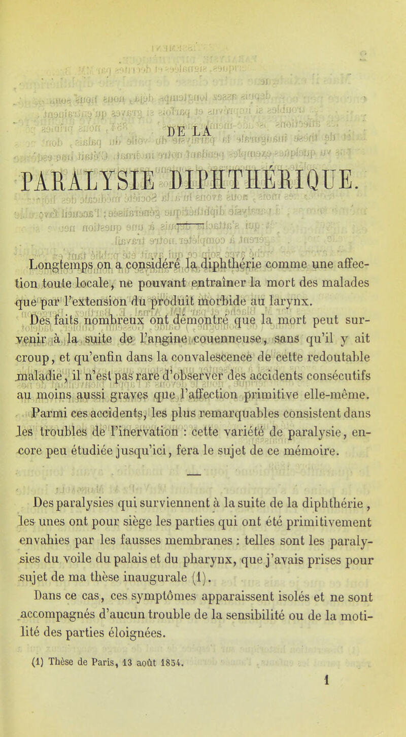 DE LA PARALYSIE DIPITHÉRIQUE. Longtemps on a consijdéré ,la, diphthér^^^ comme une affec- tion toute locale/ne pouvant entraîner la mort des malades que par l'extension du produit morbide au larynx. Des faits nombreux oijt demo:ntj;«^ que la mort peut sur- yçnj.r là la .suite de l'auginei/icouenneuse , sans qu'il y ait €roup, et qu'enfin dans la convalescence de cette redoutable maladie, il n'est pas rare d'observer des accidents consécutifs au moins aussi graves que l'affection primitive elle-même. Parmi ces accidents, les plus remarquables consistent dans les troubles de l'inervation : cette variété de paralysie, en- core peu étudiée jusqu'ici, fera le sujet de ce mémoire. Des paralysies qui surviennent à la suite de la diphthérie , les unes ont pour siège les parties qui ont été primitivement envahies par les fausses membranes : telles sont les paraly- sies du voile du palais et du pharynx, que j'avais prises pour sujet de ma thèse inaugurale (1). Dans ce cas, ces symptômes apparaissent isolés et ne sont accompagnés d'aucun trouble de la sensibilité ou de la moti- lité des parties éloignées. (1) Thèse de Paris, 13 août 1854.