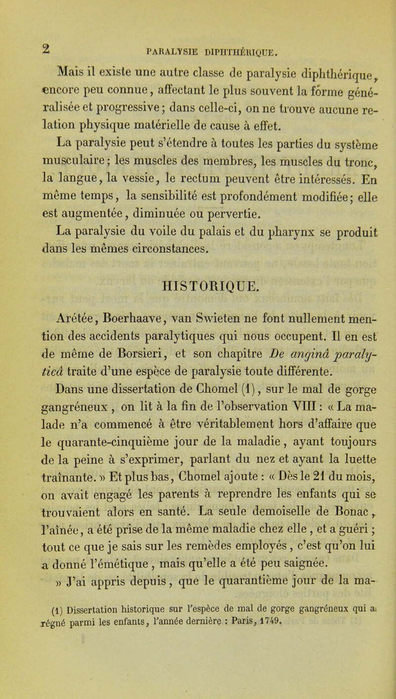 Mais il existe une autre classe de paralysie diphthériquey encore peu connue, affectant le plus souvent la forme géné- ralisée et progressive ; dans celle-ci, on ne trouve aucune re- lation physique matérielle de cause à effet. La paralysie peut s'étendre à toutes les parties du système musculaire ; les muscles des membres, les muscles du tronc, la langue, la vessie, le rectum peuvent être intéressés. En même temps, la sensibilité est profondément modifiée; elle est augmentée, diminuée ou pervertie. La paralysie du voile du palais et du pharynx se produit dans les mêmes circonstances. HISTORIQUE. Arétée, Boerhaave, van Swieten ne font nullement men- tion des accidents paralytiques qui nous occupent. Il en est de même de Borsieri, et son chapitre De a?iginâ paraly- ticâ traite d'une espèce de paralysie toute différente. Dans une dissertation de Chomel (1), sur le mal de gorge gangréneux , on lit à la fin de l'observation VIII : « La ma- lade n'a commencé à être véritablement hors d'affaire que le quarante-cinquième jour de la maladie, ayant toujours de la peine à s'exprimer, parlant du nez et ayant la luette traînante. y> Et plus bas, Chomel ajoute : « Dès le 21 du mois, on avait engagé les parents à reprendre les enfants qui se trouvaient alors en santé. La seule demoiselle de Bonac l'aînée, a été prise de la même maladie chez elle , et a guéri ; tout ce que je sais sur les remèdes employés, c'est qu'on lui a donné l'émétique , mais qu'elle a été peu saignée. yy J'ai appris depuis, que le quarantième jour de la ma- (1) Dissertation historique sur l'espèce de mal de gorge gangréneux qui a^ régné parmi les enfants. Tannée dernière : Paris, 1749.