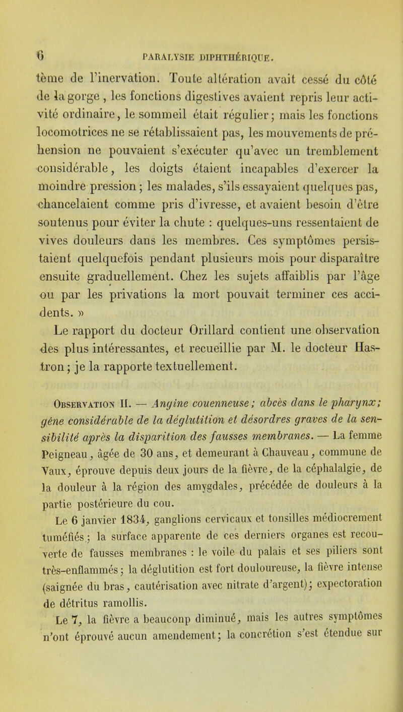 tènie de Finervation. Toute allération avait cessé du côté de la gorge , les fonctions digeslives avaient repris leur acti- vité ordinaire, le sommeil était régulier; mais les fonctions locomotrices ne se rétablissaient pas, les mouvements de pré- hension ne pouvaient s'exécuter qu'avec un tremblement considérable, les doigts étaient incapables d'exercer la moindre pression ; les malades, s'ils essayaient quelques pas, chancelaient comme pris d'ivresse, et avaient besoin d'être soutenus pour éviter la chute : quelques-uns ressentaient de vives douleurs dans les membres. Ces symptômes persis- taient quelquefois pendant plusieurs mois pour disparaître ensuite graduellement. Chez les sujets affaiblis par l'âge ou par les privations la mort pouvait terminer ces acci- dents, w Le rapport du docteur Orillard contient une observation des plus intéressantes, et recueillie par M. le docteur Has- tron ; je la rapporte textuellement. Observation II. — Angine couenneuse; abcès dans le pharynœ; géne considérable de la déghitition et désordres graves de la sen- sibilité après la disparition des fausses membranes. — La femme Peigneau, âgée de 30 ans, et demeurant à Chauveau, commune de Vaux, éprouve depuis deux jours de la fièvre, de la céphalalgie, de la douleur à la région des amygdales, précédée de douleurs à la partie postérieure du cou. Le 6 janvier 1834, ganglions cervicaux et toiisilles médiocrement tuméfiés ; la surface apparente de ces derniers organes est recou- verte de fausses membranes : le voile du palais et ses piliers sont très-enflammés ; la déglutition est fort douloureuse, la fièvre intense (saignée du bras, cautérisation avec nitrate d'argent); expectoration de détritus ramollis. Le 7, la fièvre a beaucoup diminué, mais les autres symptômes n'ont éprouvé aucun amendement; la concrétion s'est étendue sur
