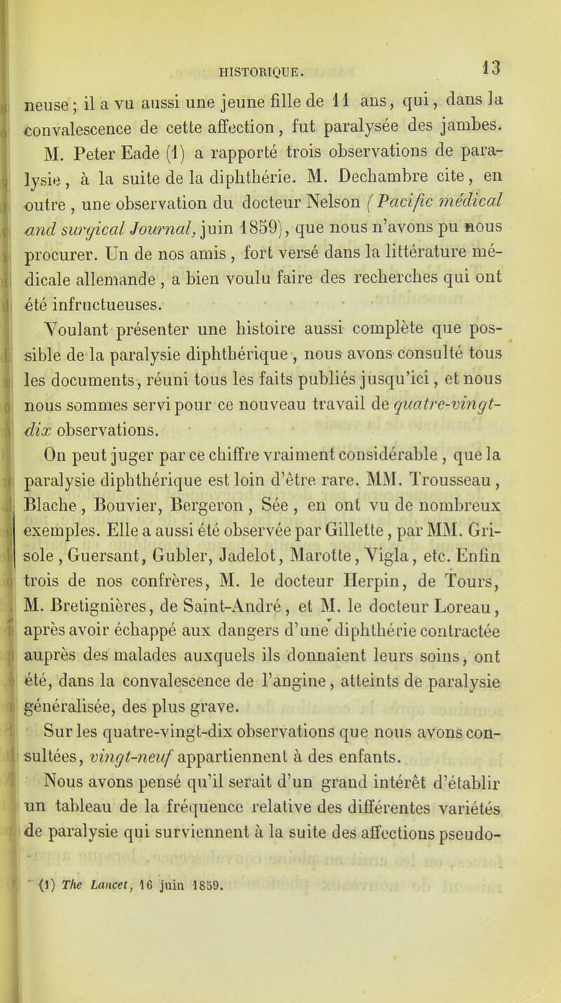 neuse ; il a vu aussi une jeune fille de 11 ans, qui, dans la convalescence de cette affection, fut paralysée des jambes. M. Peter Eade (1) a rapporté trois observations de para- lysie, à la suite de la diplithérie. M. Dechambre cite, en outre , une observation du docteur Nelson (Pacific médical wicl surgical Journal, juin 1859), que nous n'avons pu nous procurer. Un de nos amis , fort versé dans la littérature mé- dicale allemande , a bien voulu faire des recherches qui ont •été infructueuses. Voulant présenter une histoire aussi complète que pos- sible de la paralysie diphthérique , nous avons consulté tous les documents, réuni tous les faits publiés jusqu'ici, et nous nous sommes servi pour ce nouveau travail de quatre-vingt- dix observations. On peut juger par ce chiffre vraiment considérable , que la paralysie diphthérique est loin d'être rare. MM. Trousseau , Blache , Bouvier, Bergeron , Sée , en ont vu de nombreux exemples. Elle a aussi été observée par Gillette, par MM. Gri- sole, Guersant, Gubler, Jadelot, Marotte, Vigla, etc. Enfin trois de nos confrères, M. le docteur Ilerpin, de Tours, M. Bretignières, de Saint-André, et M. le docteur Loreau, après avoir échappé aux dangers d'une diphlhérie contractée auprès des malades auxquels ils donnaient leurs soins, ont été, dans la convalescence de l'angine, atteints de paralysie généralisée, des plus grave. Sur les quatre-vingt-dix observations que nous avons con- sultées, appartiennent à des enfants. Nous avons pensé qu'il serait d'un grand intérêt d'établir un tableau de la fréquence relative des diflerentes variétés de paralysie qui surviennent à la suite des affections pseudo- (1) The Lancet, 16 juia 1859.