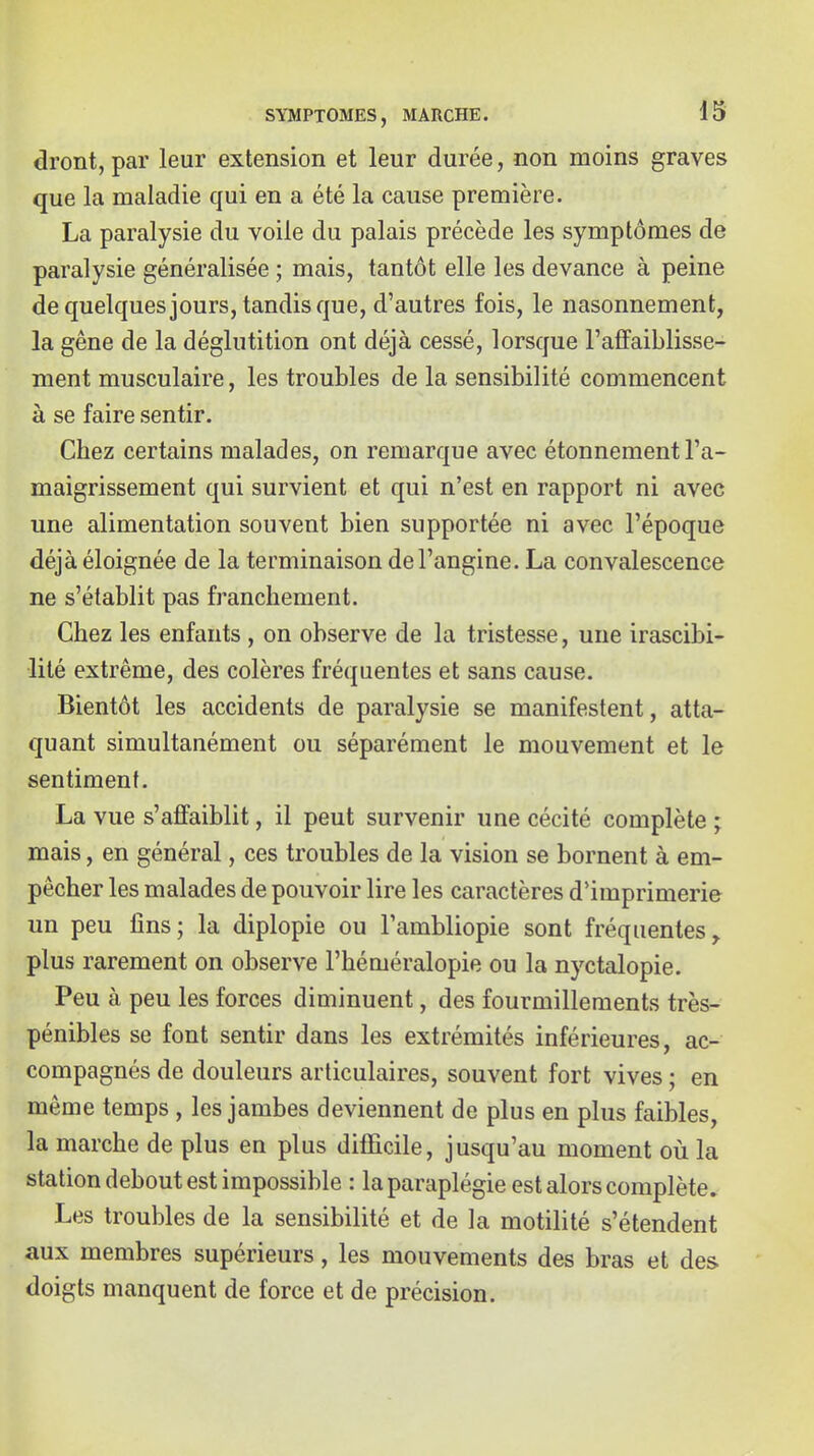 dront, par leur extension et leur durée, non moins graves que la maladie qui en a été la cause première. La paralysie du voile du palais précède les symptômes de paralysie généralisée ; mais, tantôt elle les devance à peine de quelques jours, tandis que, d'autres fois, le nasonnement, la gêne de la déglutition ont déjà cessé, lorsque l'affaiblisse- ment musculaire, les troubles de la sensibilité commencent à se faire sentir. Chez certains malades, on remarque avec étonnement l'a- maigrissement qui survient et qui n'est en rapport ni avec une alimentation souvent bien supportée ni avec l'époque déjà éloignée de la terminaison de l'angine. La convalescence ne s'établit pas franchement. Chez les enfants, on observe de la tristesse, une irascibi- lité extrême, des colères fréquentes et sans cause. Bientôt les accidents de paralysie se manifestent, atta- quant simultanément ou séparément le mouvement et le sentiment. La vue s'affaiblit, il peut survenir une cécité complète ; mais, en général, ces troubles de la vision se bornent à em- pêcher les malades de pouvoir lire les caractères d'imprimerie un peu fins; la diplopie ou l'ambliopie sont fréquentes, plus rarement on observe l'héméralopie ou la nyctalopie. Peu à peu les forces diminuent, des fourmillements très- pénibles se font sentir dans les extrémités inférieures, ac- compagnés de douleurs articulaires, souvent fort vives ; en même temps, les jambes deviennent de plus en plus faibles, la marche de plus en plus difficile, jusqu'au moment où la station debout est impossible : la paraplégie est alors complète» Les troubles de la sensibilité et de la motilité s'étendent aux membres supérieurs, les mouvements des bras et des doigts manquent de force et de précision.