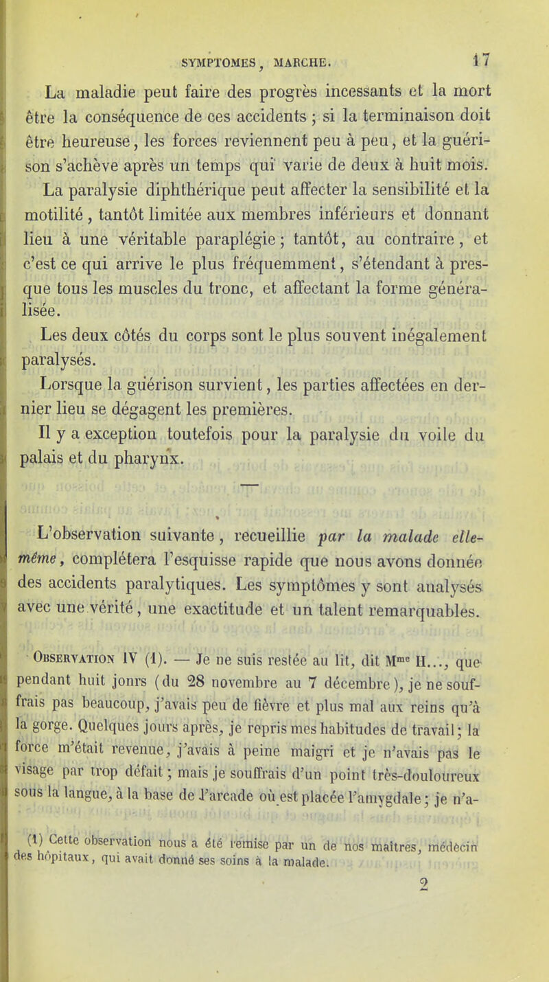 La maladie peut faire des progrès incessants et la mort être la conséquence de ces accidents ; si la terminaison doit être heureuse, les forces reviennent peu à peu, et la guéri- son s'achève après un temps qui' varie de deux à huit mois. La paralysie diphthérique peut affecter la sensibilité et la motilité , tantôt limitée aux membres inférieurs et donnant lieu à une véritable paraplégie ; tantôt, au contraire, et ci^est ce qui arrive le plus fréquemment, s'étendant à près- que tous les muscles du tronc, et affectant la forme généra- lisée. . Les deux côtés du corps sont le plus souvent inégalement paralysés. Lorsque la giiérison survient, les parties affectées en der- nier lieu se dégagent les premières. Il y a exception toutefois pour la paralysie du voile du palais et du pharynx. « L'observation suivante, recueillie par la malade elle- même , complétera l'esquisse rapide que nous avons donnée des accidents paralytiques. Les symptômes y sont analysés avec une vérité, une exactitude et un talent remarquables. ■ Observation IV (1), — Je ne suis resiée au lit, dit M'' H..., que- pendant huit jonrs (du 28 novembre au 7 décembre ), je ne souf- frais pas beaucoup, j'avais peu de fièvre et plus mal aux reins qu'à la gorge. Quelques jours après, je repris mes habitudes de travail; la force m'était revenue, j'avais à peine maigri et je n'avais pas le visage par trop défait ; mais je souffrais d'un point très-douloureux sous la langue, à la base de J'arcade où est placée l'amygdale ; je n'a- (1) Cette observation nous a été veimse par un de nos maîtres, médècin (tes h(.pitaux, qui avait donné ses soins à la malade. 2