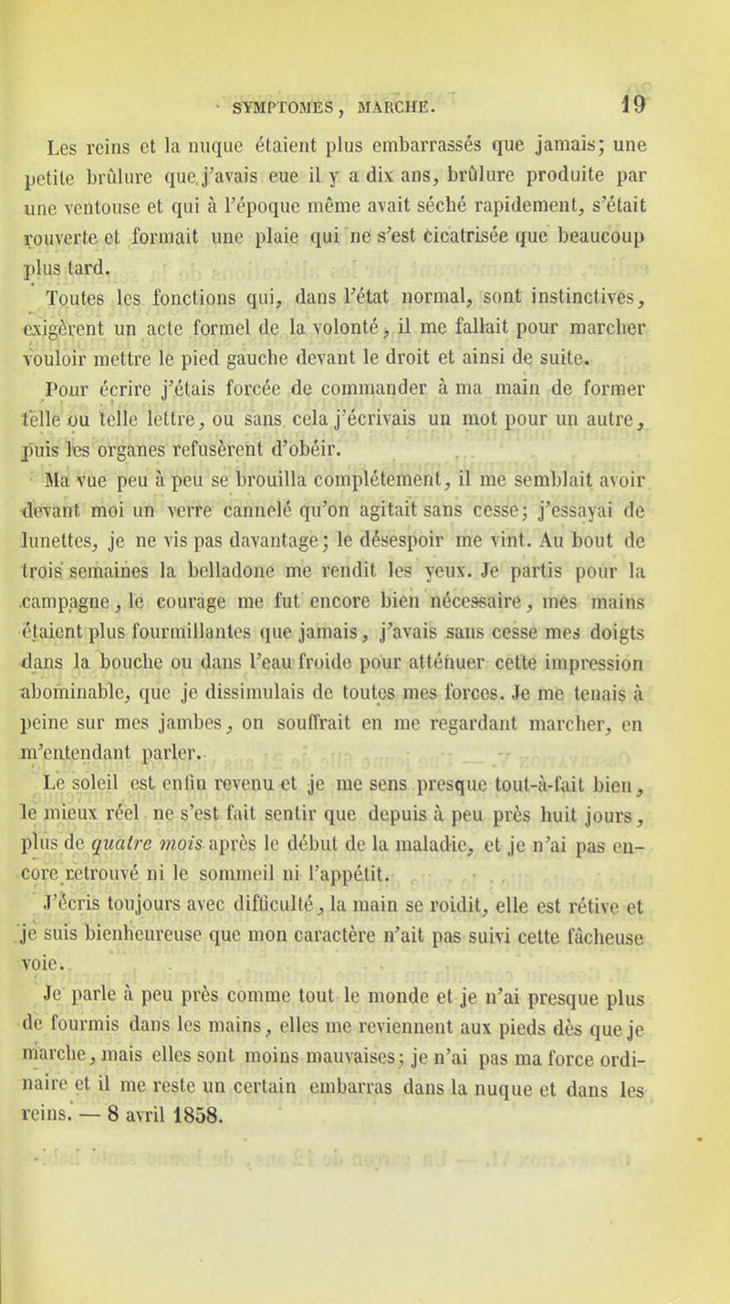 Les reins et la nuque étaient plus embarrassés que jamais; une petite brûlure quej'avais eue il y a dix ans, brûlure produite par une ventouse et qui à Tépoque même avait séché rapidement, s'était rouverte et formait une plaie qui ne s'est cicatrisée que beaucoup plus tard. Toutes les fonctions qui, dans l'état normal, sont instinctives, exigèrent un acte formel de la volonté > il me fallait pour marcher vouloir mettre le pied gauche devant le droit et ainsi de suite. Pour écrire j'étais forcée de commander à ma main de former telle ou telle lettre, ou sans, cela j'écrivais un mot pour un autre, puis lies organes refusèrent d'obéir. Ma vue peu à peu se brouilla complètement, il me semblait avoir devant moi un verre cannelé qu'on agitait sans cesse; j'essayai de lunettes, je ne vis pas davantage; le désespoir me vint. Au bout de trois semaines la belladone me rendit les yeux. Je partis pour la .campagne, le courage me fut encore bien nécessaire, mes mains étaient plus fourmillantes que jamais, j'avais sans cesse mes doigts dans la bouche ou dans l'eau froide pour atténuer cette impression abominable, que je dissimulais de toutes mes forces. Je me tenais à peine sur mes jambes, on souffrait en me regardant marcher, en m'entendant parler. Le soleil est enfin revenu et je me sens presque tout-à-Cail bien, le mieux réel ne s'est fait sentir que depuis à peu près huit jours, plus de quatre »wo/s. après le début de la maladie, et je n'ai pas en- core retrouvé ni le sommeil ni l'appétit. . ■ J'écris toujours avec difficulté, la main se roidit, elle est rétive et je suis bienheureuse que mon caractère n'ait pas suivi cette fâcheuse voie. Je parle à peu près comme tout le monde et je n'ai presque plus de fourmis dans les mains, elles me reviennent aux pieds dès que je marche, mais elles sont moins mauvaises; je n'ai pas ma force ordi- naire et il me reste un certain embarras dans la nuque et dans les reins. — 8 avril 1858.