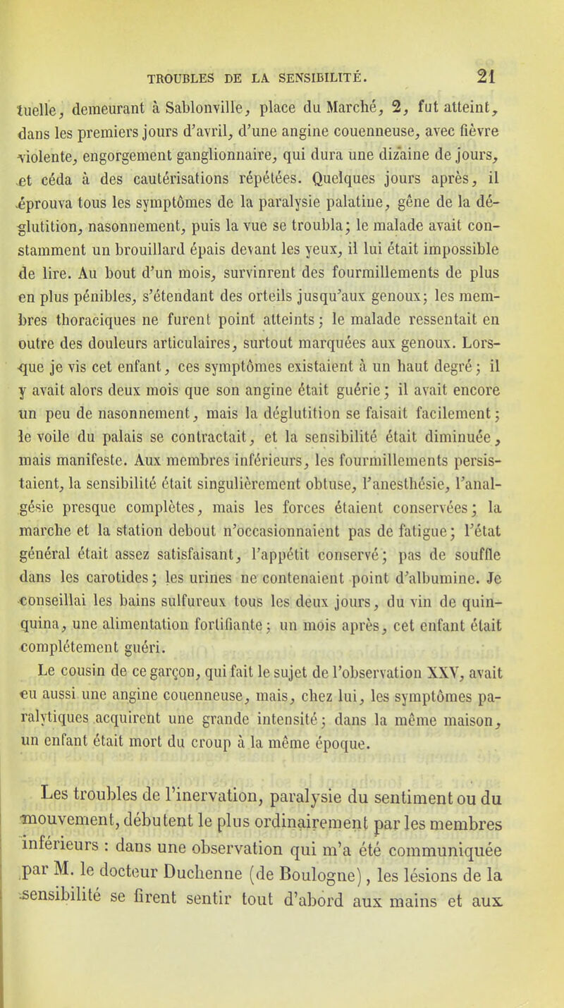 tuelle^ demeurant à Sablonville, place du Marché, 2, fut atteint, dans les premiers jours d'avril, d'une angine couenneuse, avec fièvre violente, engorgement ganglionnaire, qui dura une diz'aine de jours, ,et céda à des cautérisations répétées. Quelques jours après, il éprouva tous les symptômes de la paralysie palatine, gêne de la dé- glutition, nasonnement, puis la vue se troubla; le malade avait con- stamment un brouillard épais devant les yeux, il lui était impossible de lire. Au bout d'un mois, survinrent des fourmillements de plus en plus pénibles, s'étendant des orteils jusqu'aux genoux; les mem- bres thoraciques ne furent point atteints; le malade ressentait en outre des douleurs articulaires, surtout marquées aux genoux. Lors- que je vis cet enfant, ces symptômes existaient à un haut degré ; il y avait alors deux mois que son angine était guérie ; il avait encore un peu de nasonnement, mais la déglutition se faisait facilement; le voile du palais se contractait, et la sensibilité était diminuée, mais manifeste. Aux membres inférieurs, les fourmillements persis- taient, la sensibilité était singulièrement obtuse, l'anesthésie, l'anal- gésie presque complètes, mais les forces étaient conservées; la marche et la station debout n'occasionnaient pas de fatigue ; l'état général était assez satisfaisant, l'appétit conservé; pas de souffle dans les carotides; les urines ne contenaient point d'albumine. Je conseillai les bains sulfureux tous les deux jours, du vin de quin- quina, une alimentation fortifiante; un mois après, cet enfant était complètement guéri. Le cousin de ce garçon, qui fait le sujet de l'observation XXY, avait €u aussi une angine couenneuse, mais, chez lui, les symptômes pa- ralytiques acquirent une grande intensité; dans la même maison, un enfant était mort du croup à la même époque. Les troubles de rinervation, paralysie du sentiment ou du mouvement, débutent le plus ordinairement par les membres inférieurs : dans une observation qui m'a été communiquée ^par M. le docteur Duchenne (de Boulogne), les lésions de la .sensibilité se firent sentir tout d'abord aux mains et aux
