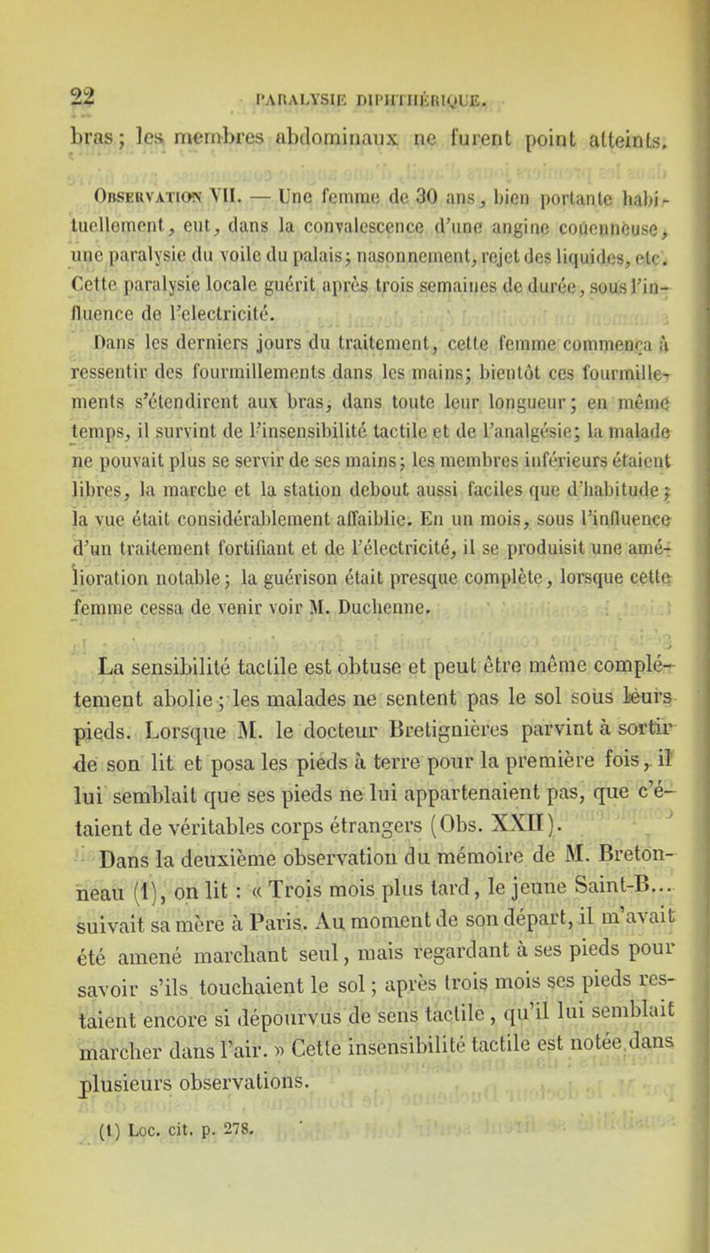 ^ PARALYSIE DlPJniIÉRKjL'E. bras ; les membres abdominaux ne furent point atteints. Observation VU. — Une femme de 30 ans, bien portante habi- tuellement, eut, dans la convalescence d'une angine coùennéuse, une paralysie du voile du palais 5 nasonnement, rejet des liquides, etc. Cette paralysie locale guérit après trois semaines de durée, sous l'in- fluence de rdectricité. Dans les derniers jours du traitement, cette femme commença ù ressentir des fourmillements dans les mains; bientôt ces fourmille- ments s'étendirent aux bras, dans toute leur longueur; en même temps, il survint de l'insensibilité tactile et de l'analgésie; la malade ne pouvait plus se servir de ses mains 5 les membres inférieurs étaient libres, la raiarcbe et la station debout aussi faciles que d'habitude j îa vue était considérablement affaiblie. En un mois, sous l'influence d'un traitement fortifiant et de l'électricité, il se produisit une amé- iioration notable; la guérison était presque complète, lorsque cette femme cessa de venir voir M. Duchenne. La sensibilité tactile est obtuse et peut être même complè- tement abolie ; les malades ne sentent pas le sol sotis iéui's pjeds. Lorsque M. le docteur Bretignières parvint à sortir dé son lit et posa les pieds à terre pour la première fois,. il lui semblait que ses pieds ne lui appartenaient pas, que c'é- taient de véritables corps étrangers (Obs. XXII ). _ \^ ; ^ ^ i Dans la deuxième observation du mémoire de M. Breton- heau (1), on Ut : « Trois mois plus tard, le jeune Saint-B..., suivait sa mère à Paris. Au moment de son départ, il m'avait été amené marchant seul, mais regardant à ses pieds pour savoir s'ils touchaient le sol ; après trois mois ses pieds res- taient encore si dépourvus de sens tactile, qu'il lui semblait marcher dans l'air. » Cette insensibilité tactile est notée^dans plusieurs observations. (l) Loc. cit. p. 278.