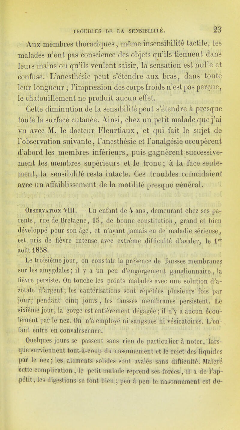 Aux membres thoraciqiies, même insensibilité tactile, les malades n'ont pas conscience des objets qu'ils tiennent dans leurs mains ou qu'ils veulent saisir, la sensation est nulle et confuse. L'anesthésie peut s'étendre aux bras, dans toute leur longueur ; l'impression des corps froids n'est pas perçue, le chatouillement ne produit aucun effet. Cette diminution de la sensibilité peut s'étendre à presque tonte la surface cutanée. Ainsi, chez un petit malade que j'ai vu avec M. le docteur Fleurtiaux, et qui fait le sujet de l'observation suivante, l'anesthésie et l'analgésie occupèrent d'abord les membres inférieurs, puis gagnèrent successive- ment les membres supérieurs et le tronc ; à la face seule- ment, la sensibilité resta intacte. Ces troubles coïncidaient avec un affaiblissement de la motilité presque général. Observation YIII. — Un enfant de k ans, demeurant chez ses pa- rents, rue de Bretagne, 15, de bonne constitution, grand et bien développé pour son âge, et n'ayant jamais eu de maladie sérieuse, est pris de fièvre intense avec extrême difficulté d'avaler, le 1 août 1858. Le troisième jour, on constate la présence de fausses membranes sur les amygdales; il y a un peu d'engorgement ganglionnaire, la lièvre persiste. On touche les points malades avec une solution d'a- zotate d'argent; les cautérisations sont répétées plusieurs fois par jour; pendant cinq jours, les fausses membranes persistent. Le sixième jour, la gorge est entièrement dégagée; il n'y a aucun écou- lement par le nez. On n'a employé ni sangsues ni vésicatoires. L'en- fant entre en convalescence. Quelques jours se passent sans rien de particulier à noter, lors- que surviennent tout-à-coup du nasonncment et le rejet des liquides par le nez; les aliments solides sont avalés sans difficulté. Malgré cette complication, le petit malade reprend ses forces, il a de l'ap- pétit, les digestions se font bien ; peu k peu le nasonnement est de-