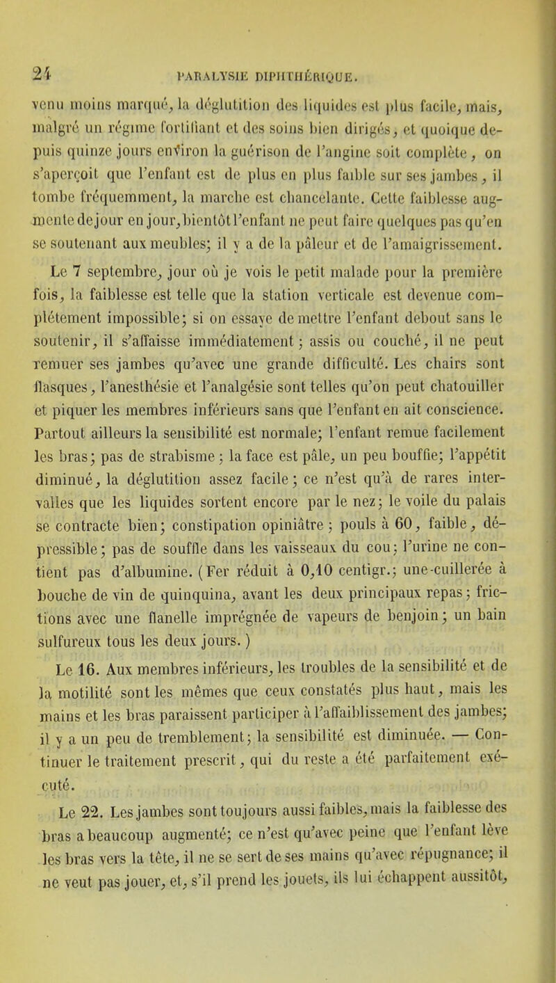 venu moins marqué, la dôglulilion des liquides est plus facile, mais, malgré un régime Corliliant et des soius bien dirigés, et quoique de- puis quinze jours environ la guérison de l'angine soit complète, on s'aperçoit que l'enfant est de plus en plus faible sur ses jambes, il tombe fréquemment, la niarcbc est cliancelanle. Celle faiblesse aug- mente dejour en jour,bionlùll'enfant ne peut faire quelques pas qu'en se soutenant aux meubles; il y a de la pâleur et de l'amaigrissement. Le 7 septembre, jour où je vois le petit malade pour la première fois, la faiblesse est telle que la station verticale est devenue com- plètement impossible; si on essaye démettre l'enfant debout sans le soutenir, il s'affaisse immédiatement; assis ou couché, il ne peut Temuer ses jambes qu'avec une grande difficulté. Les chairs sont flasques, l'anesthésie et l'analgésie sont telles qu'on peut chatouiller et piquer les membres inférieurs sans que l'enfant en ait conscience. Partout ailleurs la sensibilité est normale; l'enfant remue facilement les bras; pas de strabisme ; la face est pâle, un peu bouffie; l'appétit diminué, la déglutition assez facile; ce n'est qu'à de rares inter- valles que les liquides sortent encore par le nez; le voile du palais se contracte bien ; constipation opiniâtre ; pouls à 60, faible, dé- pressible; pas de souffle dans les vaisseaux, du cou; l'urine ne con- tient pas d'albumine. (Fer réduit à 0,40 centigr.; une-cuillerée à bouche de vin de quinquina, avant les deux principaux repas ; fric- tions avec une flanelle imprégnée de vapeurs de benjoin ; un bain sulfureux tous les deux jours. ) Le 16. Aux membres inférieurs, les troubles de la sensibilité et de la motilité senties mêmes que ceux constatés plus haut, mais les mains et les bras paraissent participer à l'affaiblissement des jambes; il y a un peu de tremblement; la sensibilité est diminuée. — Con- tinuer le traitement prescrit, qui du reste a été parfaitement exé- cuté. Le 22. Les jambes sont toujours aussi faibles, mais la faiblesse des bras a beaucoup augmenté; ce n'est qu'avec peine que l'enfant lève les bras vers la tète, il ne se sert de ses mains qu'avec répugnance; il ne veut pas jouer, et, s'il prend les jouets, ils lui échappent aussitôt.