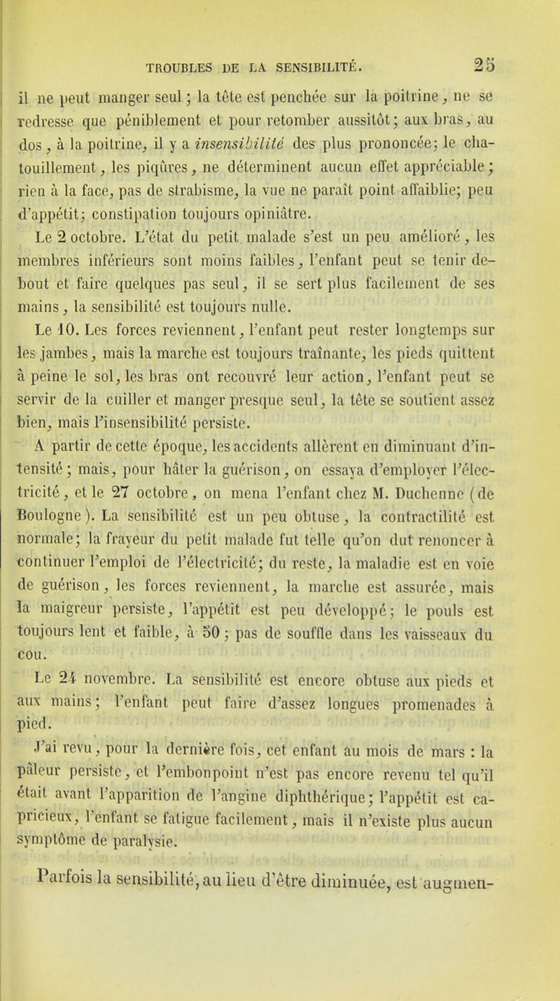 il ne peut manger seul ; la tête est penchée sur la poitrine, ne se redresse que péniblement et pour retomber aussitôt; aux bras, au dos, à la poitrine, il y a insensibilité des plus prononcée; le cha- touillement , les piqûres, ne déterminent aucun effet appréciable ; rien à la face, pas de strabisme, la vue ne paraît point affaiblie; peu d'appétit; constipation toujours opiniâtre. Le 2 octobre. L'état du petit malade s'est un peu amélioré , les membres inférieurs sont moins faibles, l'enfant peut se tenir de- bout et faire quelques pas seul, il se sert plus facilement de ses mains, la sensibilité est toujours nulle. Le 40. Les forces reviennent, l'enfant peut rester longtemps sur les jambes, mais la marche est toujours traînante, les pieds quittent â peine le sol, les bras ont recouvré leur action, l'enfant peut se servir de la cuiller et manger presque seul, la tête se soutient assez bien, mais l'insensibilité persiste. A partir de cette époque, les accidents allèrent en diminuant d'in- tensité; mais, pour hâter la guérison, on essaya d'employer l'élec- tricité, et le 27 octobre, on mena l'enfant chez M. Duchennc (de Boulogne ). La sensibilité est un peu obtuse, la contractilité est normale; la frayeur du petit malade fut telle qu'on dut renoncer à continuer l'emploi de l'électricité; du reste, la maladie est en voie de guérison, les forces reviennent, la marche est assurée, mais la maigreur persiste, l'appétit est peu développé; le pouls est toujours lent et faible, à 50 ; pas de soufOe dans les vaisseaux du cou. Le 24. novembre. La sensibilité est encore obtuse aux pieds et aux mains; l'enfant peut faire d'assez longues promenades à pied. J'ai revu, pour la dernière fois, cet enfant au mois de mars : la pâleur persiste, et l'embonpoint n'est pas encore revenu tel qu'il était avant l'apparition de l'angine diphthérique ; l'appétit est ca- ■pricieux, l'enfant se fatigue facilement, mais il n'existe plus aucun symptôme de paralysie. Parfois la sensibilité, au lieu d'être diminuée, est augmen-