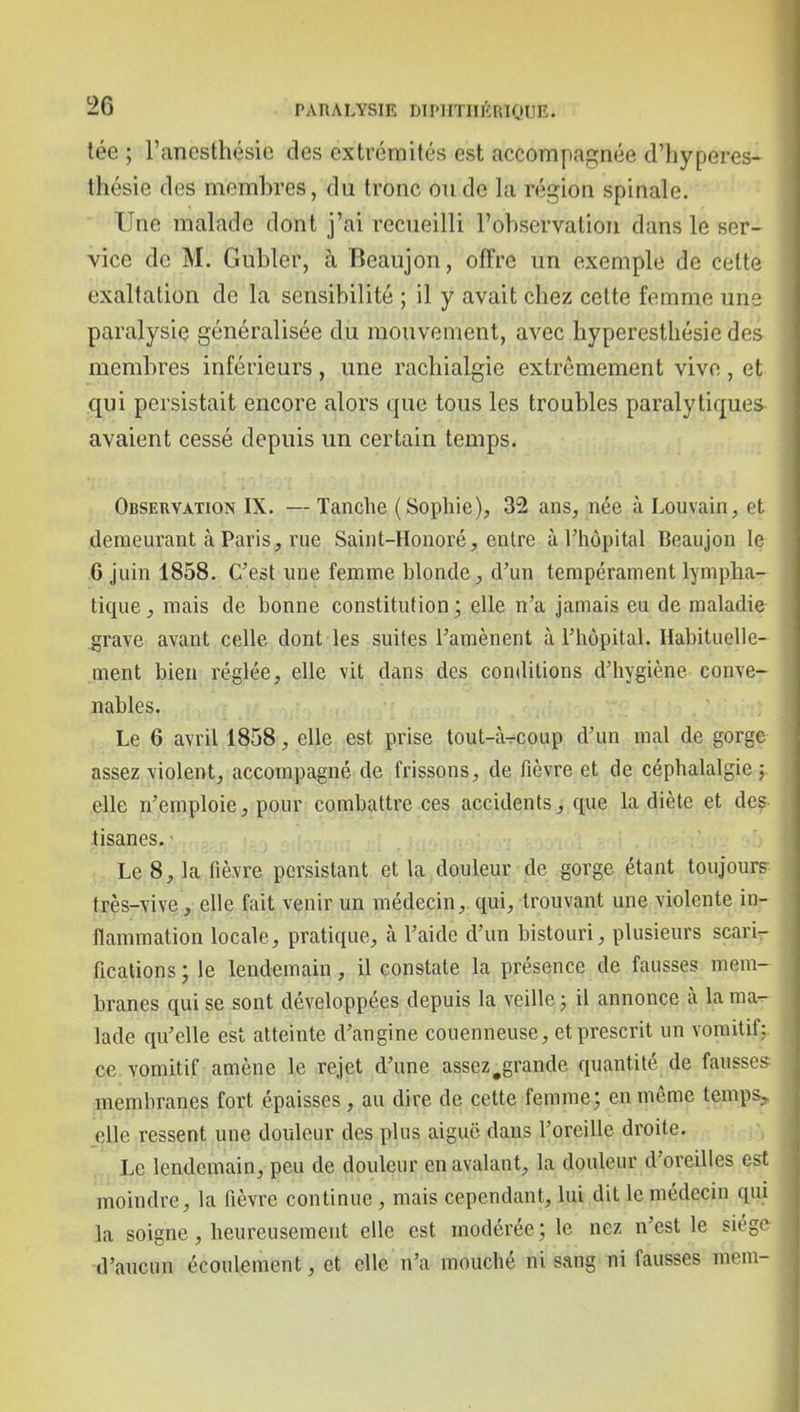 tée ; l'ancsthésie des extrémités est accompagnée d'hyperes- thésie des membres, du tronc ou de la région spinale. Une malade dont j'ai recueilli l'observation dans le ser- vice de M. Gubler, à Beaujon, offre un exemple de cette exaltation de la sensibilité ; il y avait chez cette femme une paralysie généralisée du mouvement, avec hyperesthésie des membres inférieurs, une rachialgie extrêmement vivo, et qui persistait encore alors que tous les troubles paralytiques avaient cessé depuis un certain temps. Observation IX. — Tanche (Sophie), 32 ans, née à Louvain, et demeurant à Paris, rue Saint-Honoré, enlre à l'hôpital Beaujon le .6 juin 1858. C'est une femme blonde, d'un tempérament lympha- tique , mais de bonne constitution ; elle n'a jamais eu de maladie ^rave avant celle dont les suites l'amènent à l'hôpital. Habituelle- ment bien réglée, elle vit dans des conditions d'hygiène conve- nables. Le 6 avril 1858, elle est prise tout-àrcoup d'un mal de gorge assez violent, accompagné de frissons, de fièvre et de céphalalgie ; elle n'emploie, pour combattre ces accidents, que la diète et des tisanes. Le 8, la lièvre persistant et la douleur de gorge étant toujours très-vive, elle fait venir un médecin, qui, trouvant une violente in- flammation locale, pratique, à l'aide d'un bistouri, plusieurs scari- fications ; le lendemain, il constate la présence de fausses mem- branes qui se sont développées depuis la veille ; il annonce à la ma^ lade qu'elle est atteinte d'angine couenneuse, et prescrit un vomitif; ce vomitif amène le rejet d'une assez,grande quantité de fausses membranes fort épaisses, au dire de cette femme; en même temps^ _elle ressent une douleur des plus aiguë dans l'oreille droite. Le lendemain, peu de douleur en avalant, la douleur d'oreilles est moindre, la fièvre continue, mais cependant, lui dit le médecin qui la soigne, heureusement elle est modérée; le nez n'est le siège d'aucun écoulement, et elle n'a mouché ni sang ni fausses mein-