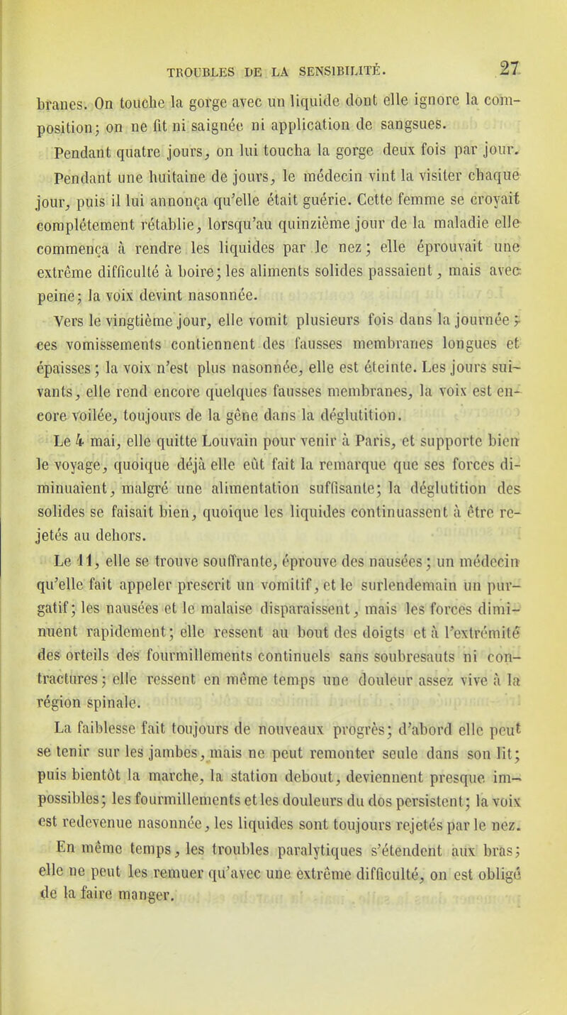 branes. On touche la gorge avec un liquide dont elle ignore la com- position; on ne fit ni saignée ni application de sangsues. Pendant quatre jourson lui toucha la gorge deux fois par jour. Pendant une huitaine de jours, le médecin vint la visiter chaque jour, puis il lui annonça qu'elle était guérie. Cette femme se croyait complètement rétablie, lorsqu'au quinzième jour de la maladie elle- commença à rendre les liquides par ,]e nez ; elle éprouvait une extrême difficulté à boire; les aliments solides passaient, mais avec peine; la voix devint nasonnée. Vers le vingtième jour, elle vomit plusieurs fois dans la journée r ces vomissements contiennent des fausses membranes longues et épaisses ; la voix n'est plus nasonnée, elle est éteinte. Les jours sui~ vants, elle rend encore quelques fausses membranes, la voix est en- eor&voilée, toujours de la gêne dans la déglutition. ■ Le 4 mai, elle quitte Louvain pour venir à Paris, et supporte bien le voyage, quoique déjà elle eût fait la remarque que ses forces di- minuaient, malgré une alimentation suffisante; la déglutition des solides se faisait bien, quoique les liquides continuassent à être re- jetés au dehors. Le II, elle se trouve souffrante, éprouve des nausées ; un médecin qu'elle fait appeler prescrit un vomitif, et le surlendemain un pur- gatif; les nausées et le malaise disparaissent, mais les forces dimi- nuent rapidement; elle ressent au bout des doigts et à l'extrémité des orteils des fourmillements continuels sans soubresauts ni con- tractures; elle ressent en même temps une douleur assez vive à la région spinale. La faiblesse fait toujours de nouveaux progrès; d'abord elle peut se tenir sur les jambes, mais ne peut remonter seule dans son lit; puis bientôt la marche, la station debout, deviennent presque im- possibles; les fourmillements et les douleurs du dos persistent; la voix est redevenue nasonnée, les liquides sont toujours rejetés par le nez. En même temps, les troubles paralytiques s'étendent aux bras; elle ne peut les remuer qu'avec une extrême difficulté, on est obligé <le la faire manger.