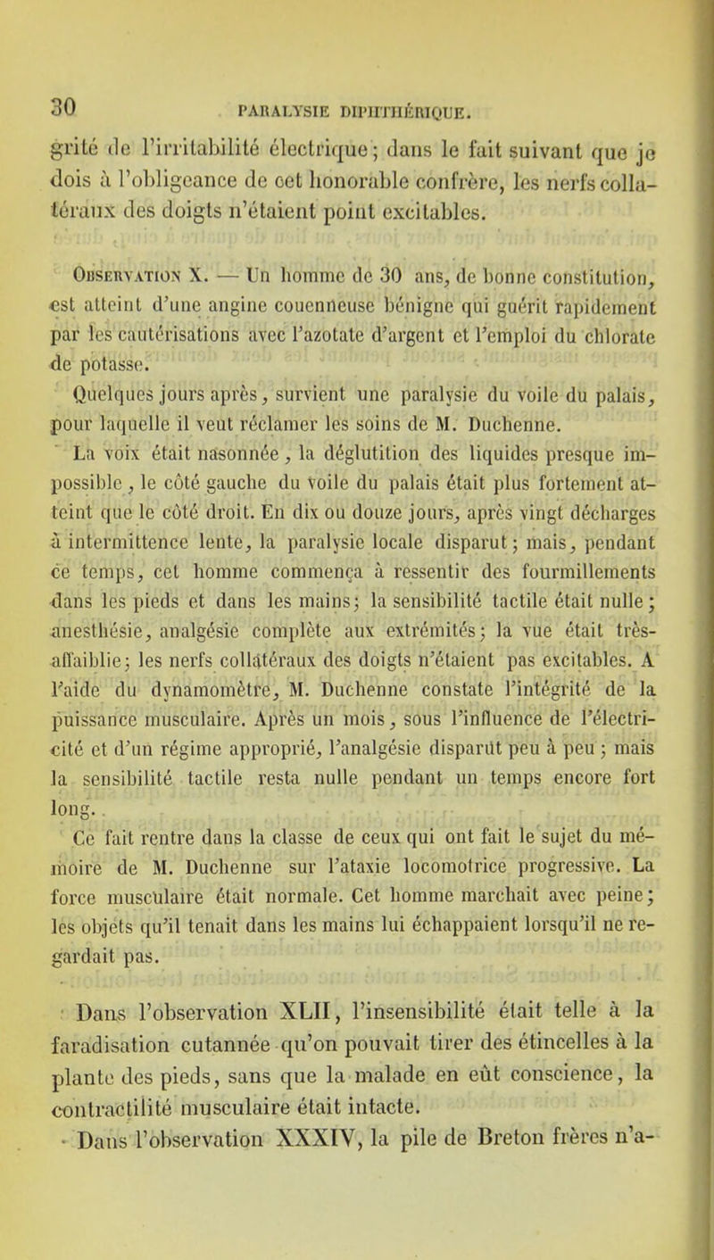 grité tle l'irritabilité électrique ; dans le fait suivant que je dois à l'obligeance de cet honorable confrère, les nerfs colla- féraiix des doigts n'étaient point excitables. OiiSEiiYATioN X. — Un homme de 30 ans, de bonne constitution, est atteint d'une angine couenneusc bénigne qui guérit rapidement par les cautérisations avec l'azotate d'argent et l'emploi du chlorate de potasse. Quelques jours après, survient une paralysie du voile du palais, pour laquelle il veut réclamer les soins de M. Duchenne. La voix était nasonnée, la déglutition des liquides presque im- possible , le côté gauche du Voile du palais était plus fortement at- teint que le côté droit. En dix ou douze jours, après vingt décharges à intermittence lente, la paralysie locale disparut; mais, pendant ce temps, cet homme commença à ressentir des fourmillements dans les pieds et dans les mains; la sensibilité tactde était nulle ; anesthésie, analgésie complète aux extrémités; la vue était très- affaiblie; les nerfs collatéraux des doigts n'étaient pas excitables. A l'aide du dynamomètre, M. Duchenne constate l'intégrité de la puissance musculaire. Après un mois, sous l'influence de l'électri- cité et d'un régime approprié, l'analgésie dispariU peu à peu ; mais la sensibilité tactile resta nulle pendant un temps encore fort long. ' ,Cè fait rentre dans la classe de ceux qui ont fait le sujet du mé- moire de M. Duchenne sur l'ataxie locomotrice progressive. La force musculaire était normale. Cet homme marchait avec peine ; lès objéts qu'il tenait dans les mains lui échappaient lorsqu'il ne re- gardait pas. ■ Dans l'observation XLII, l'insensibilité était telle à la faradisation cutannée qu'on pouvait tirer des étincelles à la plante des pieds, sans que la malade en eût conscience, la contractilité musculaire était intacte. • Dans l'observation XXXIV, la pile de Breton frères n'a-
