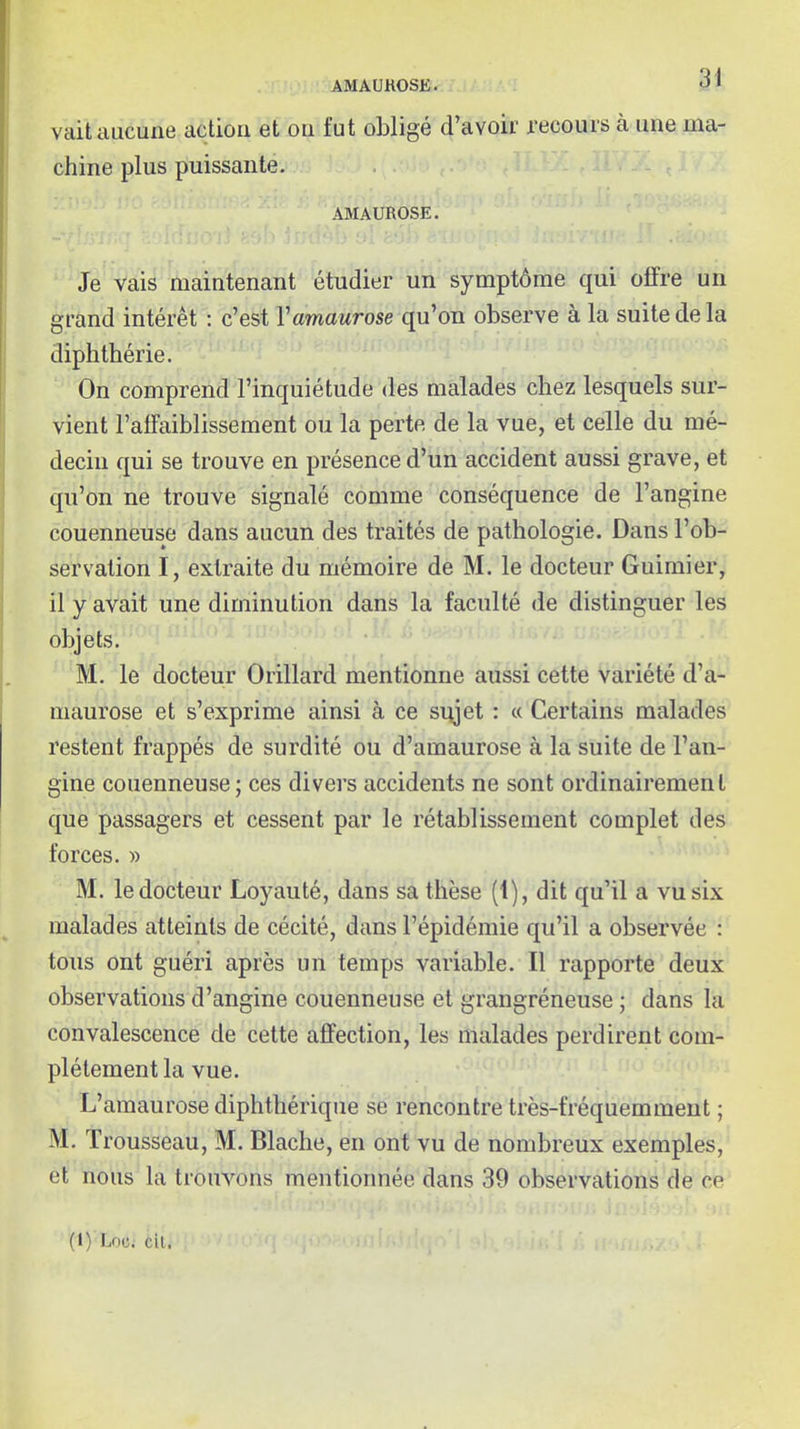 vait aucune action et on fut obligé d'avoir recours à une ma- chine plus puissante. AMAUROSE. Je vais maintenant étudier un symptôme qui offre un grand intérêt : c'est Vamaurose qu'on observe à la suite de la diphthérie. On comprend l'inquiétude des malades chez lesquels sur- vient l'affaiblissement ou la perte de la vue, et celle du mé- decin qui se trouve en présence d'un accident aussi grave, et qu'on ne trouve signalé comme conséquence de l'angine couenneuse dans aucun des traités de pathologie. Dans l'ob- servation I, extraite du mémoire de M. le docteur Guimier, il y avait une diminution dans la faculté de distinguer les objets. M. le docteur Orillard mentionne aussi cette variété d'a- maurose et s'exprime ainsi à ce siyet : « Certains malades restent frappés de surdité ou d'amaurose à la suite de l'an- gine couenneuse; ces divers accidents ne sont ordinairement que passagers et cessent par le rétablissement complet des forces. » M. le docteur Loyauté, dans sa thèse (1), dit qu'il a vu six malades atteints de cécité, dans l'épidémie qu'il a observée : tous ont guéri après un temps variable. Il rapporte deux observations d'angine couenneuse et grangréneuse ; dans la convalescence de cette affection, les malades perdirent com- plètement la vue. L'aman rose diphthérique se rencontre très-fréquemment ; M. Trousseau, M. Blaclie, en ont vu de nombreux exemples, et nous la trouvons mentionnée dans 39 observations de ce