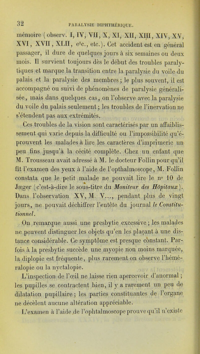 mémoire (observ. 1, IV, VII, X, XI, XII, XIII, XIV, XV, XVI, XVII, XLII, e'c, etc.). Cet accident est en général passager, il dure de quelques jours à six semaines ou deux mois. Il survient toujours dès le début des troubles paraly- tiques et marque la transition entre la paralysie du voile du palais et la paralysie des membres ; le plus souvent, il est accompagné ou suivi de phénomènes de paralysie générali- sée , mais dans quelques cas, on l'observe avec la paralysie du voile du palais seulement ; les troubles de l'inervation ne s'étendent pas aux extrémités. Ces troubles de la vision sont caractérisés par un affaiblis- sement qui varie depuis la difficulté ou l'impossibilité qu'é- prouvent les malades à lire les caractères d'imprimerie un peu fins jusqu'à la cécité complète. Chez un enfant que M. Trousseau avait adressé à M. le docteur Follin pour qu'il fit l'examen des yeux à l'aide de l'opthalmoscope, M. Follin constata que le petit malade ne pouvait lire le n» 10 de * Jaeger (c'est-à-dire le sous-titre du Moniteur des Hôpitaux). Dans l'observation XV, IVL V..., pendant plus de vingt jours, ne pouvait déchiffrer l'entête du journal le Constitu- tionnel. On remarque aussi une presbytie excessive ; les malades ne peuvent distinguer les objets qu'en les plaçant à une dis- tance considérable. Ce symptôme est presque constant. Par- fois à la presbytie succède une myopie non moins marquée, la diplopie est fréquente, plus rarement on observe l'hémé- ralopie ou la nyctalopie. a 11 ^ j > i i i ; •. L'inspection de l'œil ne laisse rien apercevoir d'anormal ; les pupilles se contractent bien, il y a rarement un peu de dilatation pupillaire ; les parties constituantes de l'organe ne décèlent aucune altération appréciable. L'examen à l'aide de l'ophtalmoscope prouve qu'il n'existe