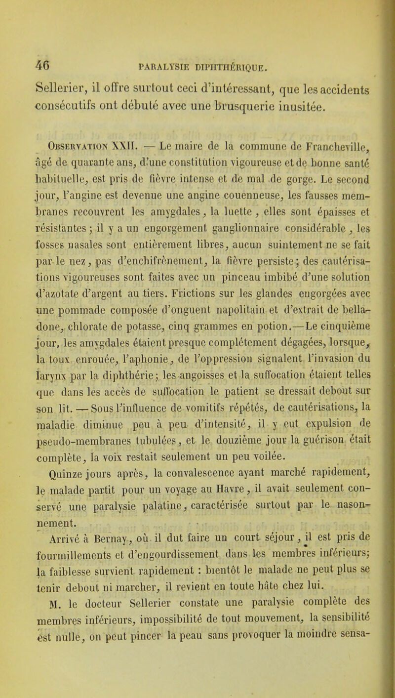 Sellerier, il offre surtout ceci d'intéressant, que les accidents consécutifs ont débuté avec une brusquerie inusitée. Observation XXII. — Le maire de la commune de Francheville, îigé de quarante ans, d'une constitution vigoureuse et de bonne santé habituelle, est pris de fièvre intense et de mal de gorge. Le second jour, l'angine est devenue une angine couenneuse, les fausses mem- branes recouvrent les amygdales, la luette, elles sont épaisses et résistantes ; il y a un engorgement ganglionnaire considérable , les fosses nasales sont entièrement libres, aucun suintement ne se fait par le nez, pas d'enchifrènement, la fièvre persiste; des cautérisa- tions vigoureuses sont faites avec un pinceau imbibé d'une solution d'azotate d'argent au tiers. Frictions sur les glandes engorgées avec une pommade composée d'onguent napolitain et d'extrait de bella- done, chlorate de potasse, cinq grammes en potion.—Le cinquième jour, les amygdales étaient presque complètement dégagées, lorsque,; la toux enrouée, l'aphonie, de l'oppression signalent l'invasion du larynx par la diphthérie; les angoisses et la suffocation étaient telles que dans les accès de suffocation le patient se dressait debout sur son lit. —Sous l'influence de vomitifs répétés, de cautérisations, la maladie diminue peu à peu d'intensité, il y eut expulsion de pseudo-membranes tubulées, et le douzième jour la guérisoa était complète, la voix restait seulement un peu voilée. Quinze jours après, la convalescence ayant marché rapidement, le malade partit pour un voyage au Havre, il avait seulement con- servé une paralysie palatine, caractérisée surtout par le nason- nement. Arrivé à Bernay, où il dut faira un court séjour, il est pris de fourmillements et d'engourdissement dans tes membres inférieurs; la faiblesse survient rapidement : bientôt le malade ne peut plus se tenir debout ni marcher, il revient en toute hâte chez lui. M. le docteur Sellerier constate une paralysie complète des membres inférieurs, impossibilité de tout mouvement, la sensibilité èst nulle, on peut pincer la peau sans provoquer la moindre sensa-