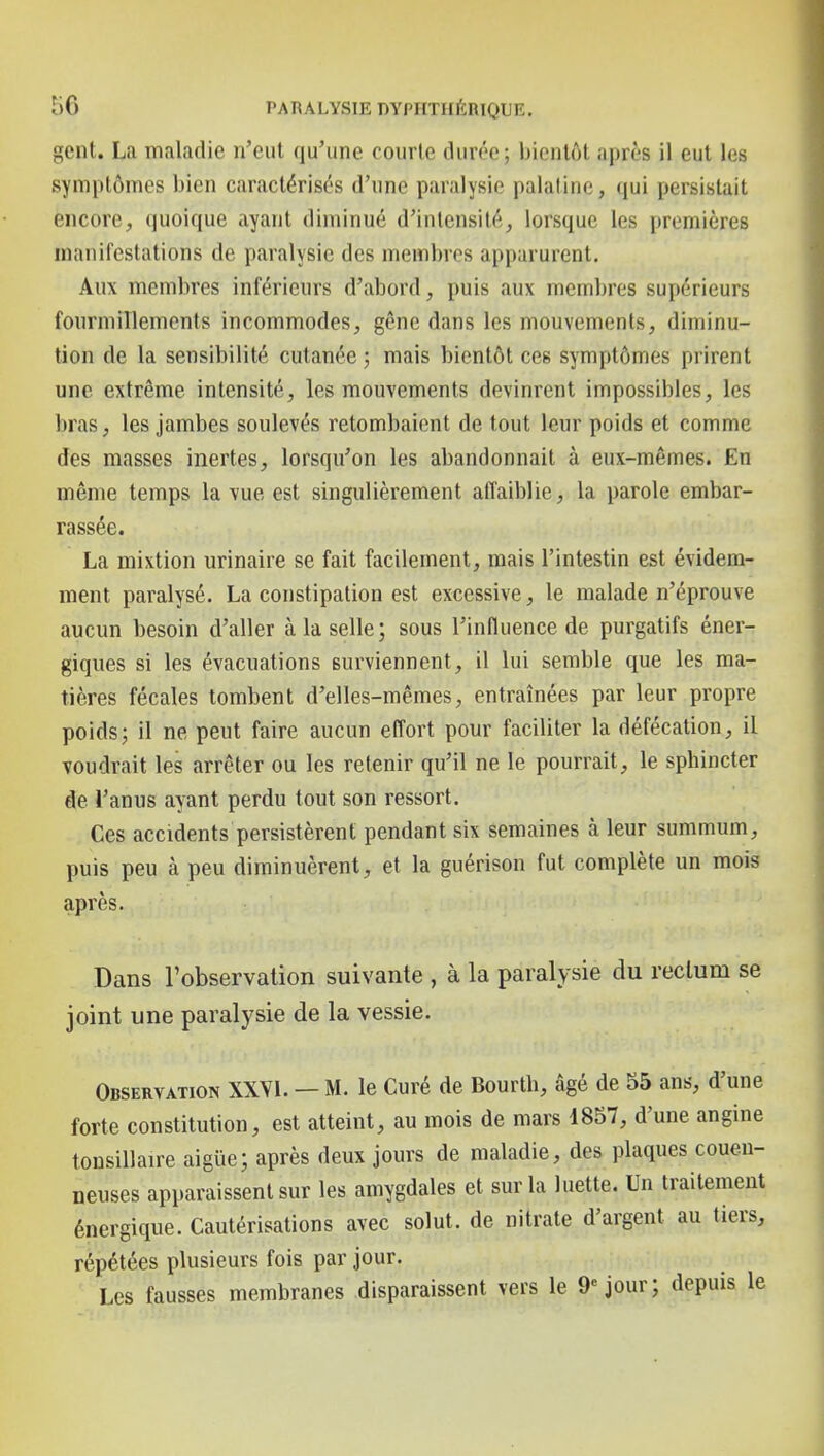 gent. La maladie n'eut qu'une courte durée; bientôt après il eut les symptômes bien caractérisés d'une paralysie palatine, qui persistait encore, quoique ayant diminué d'intensité, lorsque les premières manifestations de paralysie des membres apparurent. Aux membres inférieurs d'abord, puis aux membres supérieurs fourmillements incommodes, gêne dans les mouvements, diminu- tion de la sensibilité cutanée ; mais bientôt ces symptômes prirent une extrême intensité, les mouvements devinrent impossibles, les bras, les jambes soulevés retombaient de tout leur poids et comme des masses inertes, lorsqu'on les abandonnait à eux-mêmes. En même temps la vue est singulièrement affaiblie, la parole embar- rassée. La mixtion urinaire se fait facilement, mais l'intestin est évidem- ment paralysé. La constipation est excessive, le malade n'éprouve aucun besoin d'aller à la selle; sous l'influence de purgatifs éner- giques si les évacuations surviennent, il lui semble que les ma- tières fécales tombent d'elles-mêmes, entraînées par leur propre poids; il ne peut faire aucun effort pour faciliter la défécation, il voudrait les arrêter ou les retenir qu'il ne le pourrait, le sphincter de l'anus ayant perdu tout son ressort. Ces accidents persistèrent pendant six semaines à leur summum, puis peu à peu diminuèrent, et la guérison fut complète un mois après. Dans l'observation suivante , à la paralysie du rectum se joint une paralysie de la vessie. Observation XXVI. — M. le Curé de Bourth, âgé de 55 ans, d'une forte constitution, est atteint, au mois de mars 1857, d'une angine tonsillaire aigiie; après deux jours de maladie, des plaques couen- neuses apparaissent sur les amygdales et sur la luette. Un traitement énergique. Cautérisations avec solut. de nitrate d'argent au tiers, répétées plusieurs fois par jour. Les fausses membranes disparaissent vers le 9» jour; depuis le