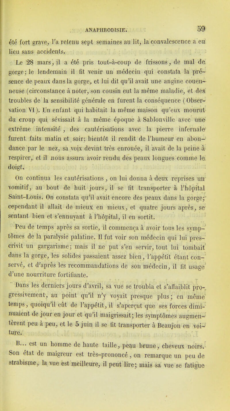 été fort grave^ Ta retenu sept semaines au lit, la convalescence a eu lieu sans accidents. Le 28 mars il a été pris tout-cà-coup de frissons, de mal da gorge; le lendemain il fit venir un médecin qui constata la pré- sence de peaux dans la gorge, et lui dit qu'il avait une angine couen- neuse (circonstance à noter, son cousin eut la même maladie, et des troubles de la sensibilité générale en furent la conséquence ( Obser- vation VI ). Un enfant qui habitait la même maison qu'eux mourut du croup qui sévissait à la même époque à Sablonville avec une extrême intensité , des cautérisations avec la pierre infernale turent faits matin et soir; bientôt il rendit de Thumeur en abon- dance par le nez, sa voix devint très enrouée, il avait de la peine à respirer, et il nous assura avoir rendu des peaux longues comme le. doigt. On continua les cautérisations, on lui donna à deux reprises un vomitif, au bout de huit jours, il se fit transporter à l'hôpital Saint-Louis. On constata qu'il avait encore des peaux dans la gorge;' cependant il allait de mieux en mieux, et quatre jours après, se sentant bien et s'ennuyant à l'hôpital, il en sortit. ' Peu de temps après sa sortie, il commença à avoir tous les symp- tômes de la paralysie palatine. Il fut voir son médecin qui lui pres- crivit un gargarisme; mais il ne put s'en servir, tout lui tombait dans la gorge, les solides passaient assez bien, l'appétit étant con- servé, et d'après les recommandations de son médecin, il fit usage' d'une nourriture fortifiante. Dans les derniers jours d'avril, sa vue se troubla et s'affaiblit pro- gressivement, au point qu'il n'y voyait presque plus; en même temps, quoiqu'il eût de l'appétit, il s'aperçut que ses forces dimi- nuaient de jour en jour et qu'il maigrissait; les symptômes augmen-'' tèrent peu à peu, et le 5 juin il se fit transporter à Beaujon en voi-» ture. B... est un homme de haute taille, peau brune, cheveux noirs.' Son état de maigreur est très-prononcé, on remarque un peu de strabisme, la vue est meilleure, il peut lire; mais sa vue se fatigue