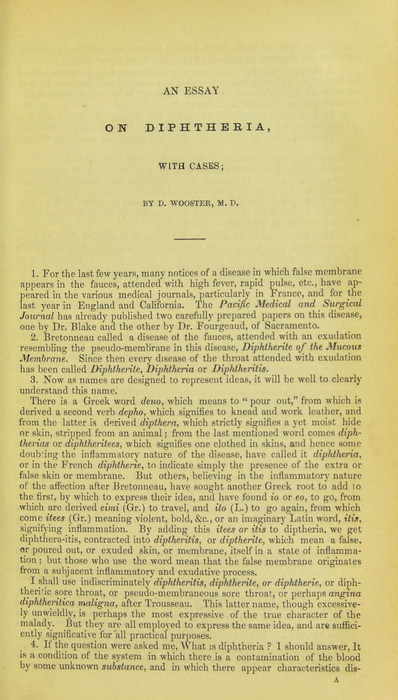 AN ESSAY WITH CASES; BY D. WOOSTER, M. D. 1. For the last few years, many notices of a disease in which false membrane appears in the fauces, attended with high fever, rapid pulse, etc., have ap- peared in the various medical journals, particularly in France, and for the last year in England and California. The Pacific Medical and Surgical Journal has already published two carefully prepared papers on this disease, one by Dr. Blake and the other by Dr. Fourgeaud, of Sacramento. 2. Bretonneau called a disease ot the fauces, attended with an exudation resembling the pseudo-membrane in this disease, Diphtherite of the Mucous Membrane. Since then every disease of the throat attended with exudation has been called Diphtherite, Diphtheria or Diphthtritis. 3. Now as names are designed to represent ideas, it will be well to clearly understand this name. There is a Greek word deuo, which means to  pour out, from which is derived a second verb depho, which signifies to knead and work leather, and from the latter is derived dipthera, which strictly signifies a yet moist hide or skin, stripped from an animal; from the last mentioned word comes diph- therias or diphtheritees, which signifies one clothed in skins, and hence some doub'ing the inflammatory nature of the disease, have called it diphtheria, or in the French diphtherie, to indicate simply the presence of the extra or false skin or membrane. But others, believing in the inflammatory nature of the affection after Bretonneau, have sought another Greek root to add lo the first, by which to express their idea, and have found io or eo, to go, from which are derived eimi (Gr.) to travel, and ito (L.) to go again, from which come itees (Gr.) meaning violent, bold, &c, or an imaginary Latin word, itis, signifying inflammation. By adding this itees or itis to diptheria, we get diphthera-itis, contracted into diptheritis, or diptherite, which mean a false, or poured out, or exuded skin, or membrane, itself in a state of inflamma- tion ; but those who use the word mean that the false membrane originates from a subjacent inflammatory and exudative process. I shall use indiscriminately dipMheritis, diphthtrite, or diphtherie, or diph- theritic sore throat, or pseudo-membraneous sore throat, or perhaps angina diphtheritica vialigna, after Trousseau. This latter name, though excessive- ly unwieldly, is perhaps the most expressive of the true character of the malady. But they are all employed to express the same idea, and are suffici- ently significative for 'all practical purposes. 4. If the question were asked me, What is diphtheria ? 1 should answer, It is a condition of the svstem in which there is a contamination of the blood by some unknown substance, and in which there appear characteristics dis- A