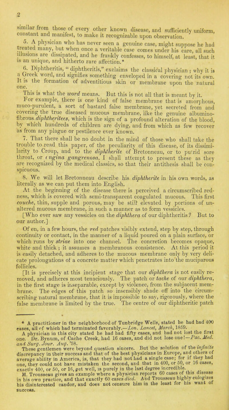 similar from those of every other known disease, and sufficiently uniform, constant and manifest, to make it recognizable upon observation. 5. A physician who has never seen a genuine case, might suppose he had treated many but when once a veritable case comes under his care, all such illusions are dissipated, and he frankly confesses, to himself, at least, that it is an unique, and hitherto rare affection.* 6. Diphtheritis,  diphtheritis, exclaims the classical physician ; why it is a Greek word, and signifies something enveloped in a covering not its own. It is the formation of adventitious skin or membrane upon the natural one. This is what the word means. But this is not all that is meant by it. For example, there is one kind of false membrane that is amorphous, muco-purulent, a sort of bastard false membrane, yet secreted from and covering the true diseased mucous membrane, like the genuine albumino- fibrous diphtheritees, which is the sign of a profound alteration of the blood, by which hundreds of children are dying, and from which as few recover as from any plague or pestilence ever known. 7. That there shall be no doubt in the mind of those who shall take the trouble to read this paper, of the peculiarity of this disease, of its dissimi- larity to Croup, and to the diphtherite of Bretonneau, or to putrid sore throat, or < ngina gangrenosa, I shall attempt to present these as they are recognized by the medical classics, so that their antithesis shall be con- spicuous. 8. We will let Bretonneau describe his diphtherite in his own words, as literally as we can put them into English. At the beginning of the disease there is perceived a circumscribed red- ness, which is covered with semi-transparent coagulated mucous. This first couche, thin, supple and porous, may be still elevated by portions of un- altered mucous membrane, in such a manner as to form vessicles. [Who ever saw any vessicles on the diphthera of our diphtheritis? But to our author.] Of en, in a few hours, the red patches visibly extend, step by step, through continuity or contact, in the manner of a liquid poured on a plain surface, or which runs by striae into one channel. The concretion becomes opaque, white and thick ; it assumes a membranous consistence. At this period it is easily detached, and adheres to the mucous membrane only by very deli- cate prolongations of a concrete matter which penetrates into the muciparous follicles. [It is precisely at this incipient stage that our diphthera is not easily re- moved, and adheres most tenaciously. The patch or tache of our diphthera, in the first stage is inseparable, except by violenec, from the subjacent mem- brane. The edges of this patch so insensibly shade off into the circum- scribing natural membrane, that it is impossible to say, rigoiously, where the false membrane is limited by the true. The centre of our diphtheritic patch * A practitioner in the netehborhood of Tunbridge Wells, stated be had had 400 cases, all of which had terminated favorably.—Lon. Lancet, March, 1859. A physician in this city stated he had bad fifty cases, and had not lost the first one. Dr. Bynum, of Cache Creek, had 16 cases, and did not lose one!— Pac. Med, and Surg. Jour. Avg. '58. ,lV . » .. These gentlemen were beyond question sincere. But the solution of the infinite discrepancy in their success and that of the best physicians in Europe, and others of average ability in America, is, that they bad not had a single case; for if they had one, they could not have mistaken the second, and that in 400, or 50, or 16 cases, exactlv '400, or 50, or 16, get well, is purely in the last degree incredible. M. Trousseau gives an example where a physician reports 60 cases of this disease in bis own practice, and that exactly 60 cases died. And Trousseau highly eulogizes his disinterested candor, and does not censure him in the least for his want ot success.