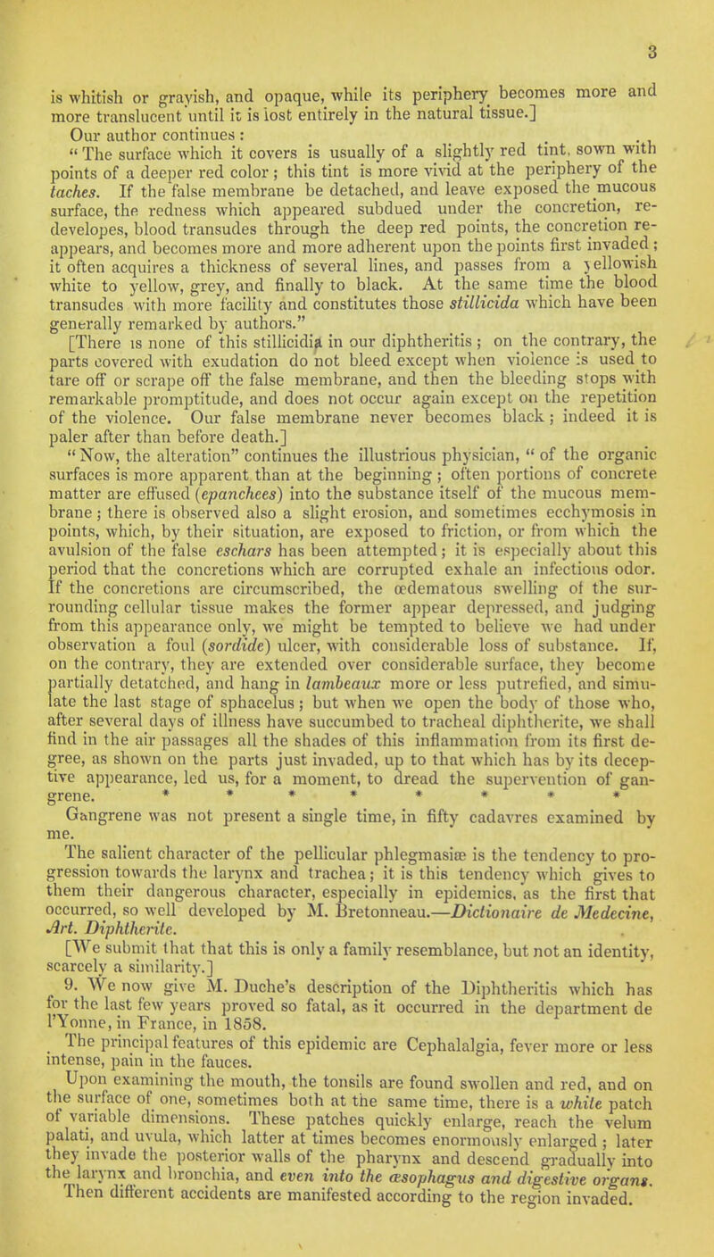 is whitish or grayish, and opaque, while its periphery becomes more and more translucent'until it is lost entirely in the natural tissue.] Our author continues: • • u  The surface which it covers is usually of a slightly red tint, sown with points of a deeper red color ; this tint is more vivid at the periphery of the laches. If the false membrane be detached, and leave exposed the mucous surface, the redness which appeared subdued under the concretion, re- developes, blood transudes through the deep red points, the concretion re- appears, and becomes more and more adherent upon the points first invaded ; it often acquires a thickness of several lines, and passes from a vellowish white to yellow, grey, and finally to black. At the same time the blood transudes with more facility and constitutes those stillicida which have been generally remarked by authors. [There is none of this stillicidia in our diphtheritis ; on the contrary, the parts covered with exudation do not bleed except when violence is used to tare off or scrape off the false membrane, and then the bleeding stops with remarkable promptitude, and does not occur again except on the repetition of the violence. Our false membrane never becomes black ; indeed it is paler after than before death.]  Now, the alteration continues the illustrious physician,  of the organic surfaces is more apparent than at the beginning ; often portions of concrete matter are effused (epanchees) into the substance itself of the mucous mem- brane ; there is observed also a slight erosion, and sometimes ecchymosis in points, which, by their situation, are exposed to friction, or from which the avulsion of the false eschars has been attempted; it is especially about this period that the concretions which are corrupted exhale an infections odor. If the concretions are circumscribed, the cedematous swelling of the sur- rounding cellular tissue makes the former appear depressed, and judging from this appearance only, we might be tempted to believe we had under observation a foul (sordide) ulcer, with considerable loss of substance. If, on the contrary, they are extended over considerable surface, they become partially detatchod, and hang in lambeaux more or less putrefied, and simu- late the last stage of sphacelus; but when we open the body of those who, after several days of illness have succumbed to tracheal diphtherite, we shall find in the air passages all the shades of this inflammation from its first de- gree, as shown on the parts just invaded, up to that which has by its decep- tive appearance, led us, for a moment, to dread the supervention of gan- grene. **#»*#** Gangrene was not present a single time, in fifty cadavres examined by me. The salient character of the pellicular phlegmasia? is the tendency to pro- gression towards the larynx and trachea; it is this tendency which gives to them their dangerous character, especially in epidemics, as the first that occurred, so well developed by M. Bretonneau.—Diclionaire de Medecine, Art. Diphtherite. [We submit that that this is only a family resemblance, but not an identity, scarcely a similarity.] 9. We now give M. Duche's description of the Diphtheritis which has for the last few years proved so fatal, as it occurred in the department de l'Yonne, in France, in 1858. _ The principal features of this epidemic are Cephalalgia, fever more or less intense, pain in the fauces. Upon examining the mouth, the tonsils are found swollen and red, and on the surface of one, sometimes both at the same time, there is a while patch of variable dimensions. These patches quickly enlarge, reach the velum palati, and uvula, which latter at times becomes enormously enlarged ; later they invade the posterior walls of the pharynx and descend gradually into the larynx and bronchia, and even info the (esophagus and digestive organs. Then different accidents are manifested according to the region invaded. \