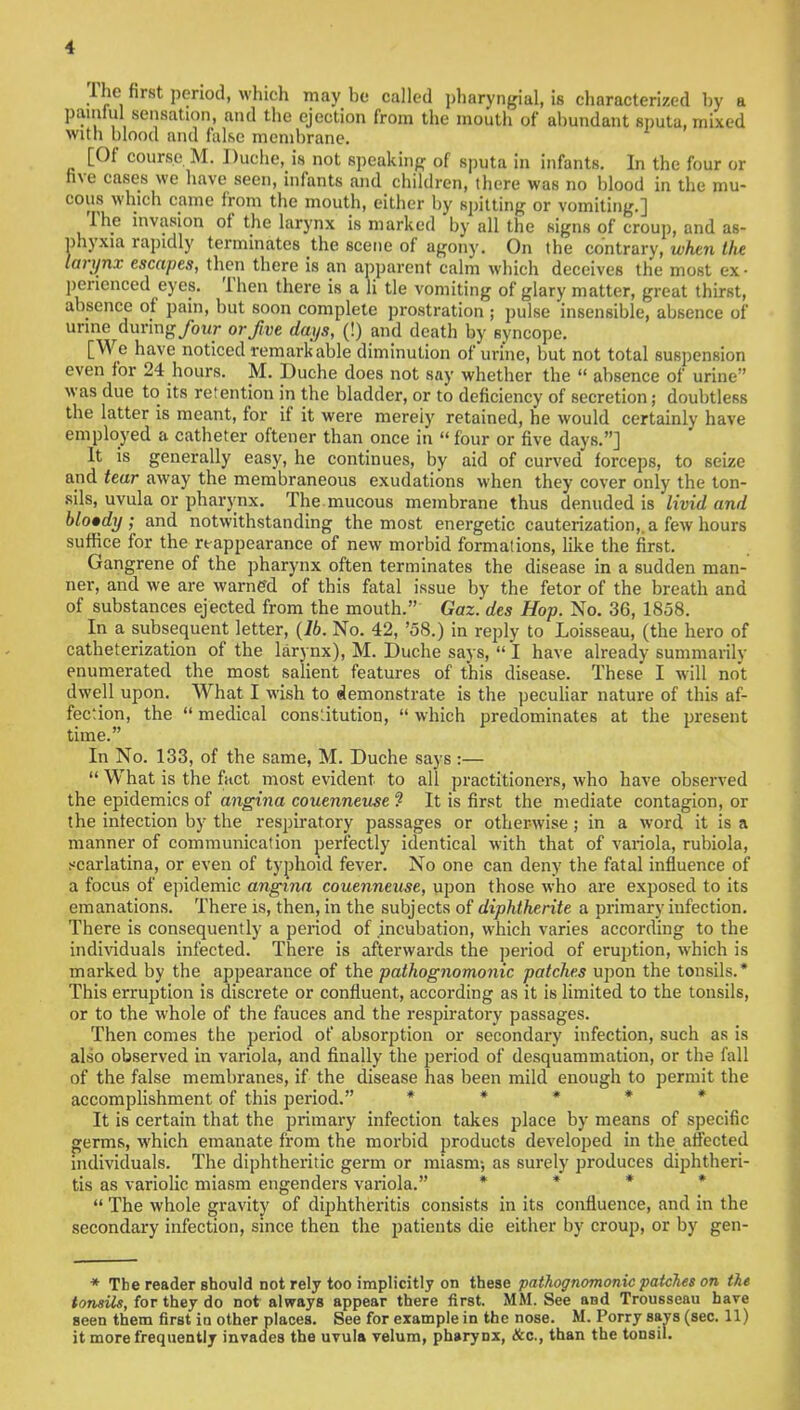 The first period, which may be called pharyngeal, is characterized by a painful sensation, and the ejection from the mouth of abundant sputa, mixed with blood and false membrane. [Of course M. Duche, is not speaking of sputa in infants. In the four or five cases we have seen, infants and children, there was no blood in the mu- cous which came from the mouth, either by spitting or vomiting.] The invasion of the larynx is marked by all the signs of croup, and as- phyxia rapidly terminates the scene of agony. On the contrary, when the larynx escapes, then there is an apparent calm which deceives the most ex- perienced eyes. Then there is a Jj tie vomiting of glary matter, great thirst, absence of pain, but soon complete prostration ; pulse insensible, absence of urine during/our or five days, (!) and death by syncope. [We have noticed remarkable diminution of urine, but not total suspension even for 24 hours. M. Duche does not say whether the  absence of urine'' was due to its retention in the bladder, or to deficiency of secretion; doubtless the latter is meant, for if it were mereiy retained, he would certainly have employed a catheter oftener than once in four or five days.] It is generally easy, he continues, by aid of curved forceps, to seize and tear away the membraneous exudations when they cover only the ton- sils, uvula or pharynx. The.mucous membrane thus denuded is livid and blotdy ; and notwithstanding the most energetic cauterization,, a few hours suffice for the reappearance of new morbid formations, like the first. Gangrene of the pharynx often terminates the disease in a sudden man- ner, and we are warned of this fatal issue by the fetor of the breath and of substances ejected from the mouth. Gaz. des Hop. No. 36, 1858. In a subsequent letter, (lb. No. 42, '58.) in reply to Loisseau, (the hero of catheterization of the larynx), M. Duche says,  I have already summarily enumerated the most salient features of this disease. These I will not dwell upon. What I wish to demonstrate is the peculiar nature of this af- fection, the  medical constitution,  which predominates at the present time. In No. 133, of the same, M. Duche says :—  What is the fact most evident to all practitioners, who have observed the epidemics of angina couenneuse ? It is first the mediate contagion, or the infection by the respiratory passages or otherwise; in a word it is a manner of communication perfectly identical with that of variola, rubiola, scarlatina, or even of typhoid fever. No one can deny the fatal influence of a focus of epidemic angina couenneuse, upon those who are exposed to its emanations. There is, then, in the subjects of diphtherite a primary iufection. There is consequently a period of incubation, which varies according to the individuals infected. There is afterwards the period of eruption, which is marked by the appearance of the pathognomonic patches upon the tonsils.* This erruption is discrete or confluent, according as it is limited to the tonsils, or to the whole of the fauces and the respiratory passages. Then comes the period of absorption or secondary infection, such as is also observed in variola, and finally the period of desquammation, or the fall of the false membranes, if the disease has been mild enough to permit the accomplishment of this period. * * * * It is certain that the primary infection takes place by means of specific germs, which emanate from the morbid products developed in the affected individuals. The diphtheritic germ or miasm-, as surely produces diphtheri- tis as variolic miasm engenders variola. *  The whole gravity of diphtheritis consists in its confluence, and in the secondary infection, since then the patients die either by croup, or by gen- * The reader should not rely too implicitly on these pathognomonic patches on the tonsils, for they do not always appear there first. MM. See and Trousseau have seen them first ia other places. See for example in the nose. M. Porry says (sec. 11) it more frequently invades the uvula velum, pharynx, &c, than the tonsil.