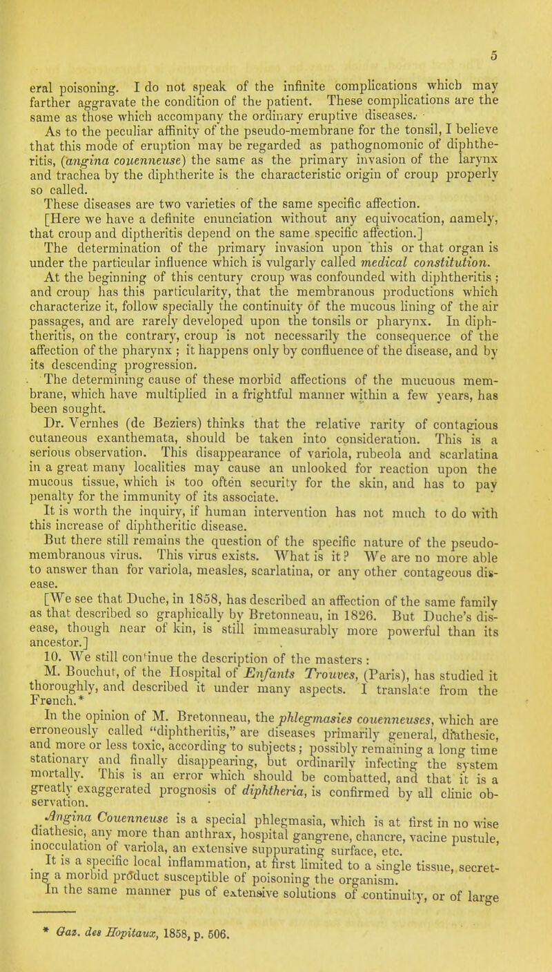 eral poisoning. I do not speak of the infinite complications which may farther aggravate the condition of the patient. These complications are the same as those which accompany the ordinary eruptive diseases.- As to the peculiar affinity of the pseudo-memhrane for the tonsil, I believe that this mode of eruption may be regarded as pathognomonic of diphthe- ritis, (angina couenneuse) the same as the primary invasion of the larynx and trachea by the diphtherite is the characteristic origin of croup properly so called. These diseases are two varieties of the same specific affection. [Here we have a definite enunciation without any equivocation, namely, that croup and diptheritis depend on the same specific affection.] The determination of the primary invasion upon this or that organ is under the particular influence which is vulgarly called medical constitution. At the beginning of this century croup was confounded with diphtheritis ; and croup has this particularity, that the membranous productions which characterize it, follow specially the continuity of the mucous lining of the air passages, and are rarely developed upon the tonsils or pharynx. In diph- theritis, on the contrary, croup is not necessarily the consequence of the affection of the pharynx ; it happens only by confluence of the disease, and by its descending progression. The determining cause of these morbid affections of the mucuous mem- brane, which have multiplied in a frightful manner within a few years, has been sought. Dr. Vernhes (de Beziers) thinks that the relative rarity of contagious cutaneous exanthemata, should be taken into consideration. This is a serious observation. This disappearance of variola, rubeola and scarlatina in a great many localities may cause an unlooked for reaction upon the mucous tissue, which is too often security for the skin, and has to pay penalty for the immunity of its associate. It is worth the inquiry, if human intervention has not much to do with this increase of diphtheritic disease. But there still remains the question of the specific nature of the pseudo- membranous virus. This virus exists. What is it ? We are no more able to answer than for variola, measles, scarlatina, or any other contageous dis- ease. [We see that Duche, in 1858, has described an affection of the same family as that described so graphically by Bretonneau, in 1826. But Duche's dis- ease, though near of kin, is still immeasurably more powerful than its ancestor.] 10. We still continue the description of the masters : M. Bouchut, of the Hospital of Enfants Trouves, (Paris), has studied it thoroughly, and described it under many aspects. T translate from the French.* In the opinion of M. Bretonneau, the phkgmasies couenneuses. which are erroneously called diphtheritis, are diseases primarily general, dfethesic, and more or less toxic, according to subjects; possibly remaining a lon^ time stationary and finally disappearing, but ordinarily infecting the system mortally. This is an error which should be combatted, and that it is a greatly exaggerated prognosis of diphtheria, is confirmed by all clinic ob- servation. • ' Angina Couenneuse is a special phlegmasia, which is at first in no wise diatnesic, any more than anthrax, hospital gangrene, chancre, vacine pustule inocculation of variola, an extensive suppurating surface, etc. _ It is a specific local inflammation, at first limited to a single tissue, secret- ing a morbid product susceptible of poisoning the organism. In the same manner pus of extensive solutions of .continuity, or of lar^e * Oaz. des Ropitaux, 1858, p. 506.