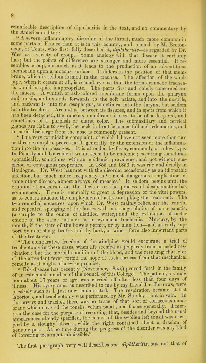 remarkable description of diphtheritis in the text, and no commentary by the American editor:  A severe inflammatory disorder of the throat, much more common in some parts of France than it is in this country, and named by M. Breton- neau, of Tours, who first fully described it, diphlheritis—is regarded bv Dr. West as a variety of croup. Some analogy with that disease it certainly has; but the points of difference are stronger and more essential. It re- sembles croup, inasmuch as it leads to the production of an adventitious membrane upon a mucous surface. It differs in the position of that mem- brane, which is seldom formed in the trachea. The affection of the wind- pipe, when it occurs at all, is secondary : so that the term cynanche trachea- is would be quite inappropriate. The parts first and chiefly concerned are the fauces. A whitish or ash-colored membrane forms upon the pharynx and tonsils, and extends forwards to the soft palate, and into the nostrils, and backwards into the oesophagus, sometimes into the larynx, but seldom into the trachea. Around it, between its fissures, and in spots from which it has been detached, the mucous membrane is seen to be of a deep red, and sometimes of a purplish or claret color. The submaxillary and cervical glands are liable to swell, the neck in front becomes full and oedematous, and an acrid discharge from the nose is commonly present.  This very formidable complaint, of which 1 have not seen more than two or three examples, proves fatal generally by the extension of the inflamma- tion into the air passages. It is attended by fever, commonly of a low type. In Picardy and Touraine it would seem to be endemic ; occurring sometimes sporadically, sometimes with an epidemic prevalence, and not without sus- picion of contagious properties. In 1855 and 1856 it was rife and deadly in Boulogne. Dr. West has met with the disorder occasionally as an idiopathic affection, but much more frequently as ' a most dangerous complication of some other disease, almost always of measles.' It seldom begins until the eruption of measles is on the decline, or the process of desquamation has commenced. There is generally so great a depression of the vital powers, as to contra-indicate the employment of active antiphlogistic treatment. The two remedial measures upon which Dr. West mainly relies, are the careful and repeated sponging of the fauces with a strong solution of lunar caustic, (a scruple to the ounce of distilled water,) and the exhibition of tartar emetic in the same manner as in cynanche trachealis. Mercury, by the mouth, if the state of the bowels permit, or by inunction—and an early sup- port by nourishing broths and by bark, or wine—form also important parts of the treatment.  The comparative freedom of the windpipe would encourage a trial of tracheotomy in these cases, when life seemed in jeopardy from impeded res- piration ; but the morbid condition of the blood, and the resulting character of the attendant fever, forbid the hope of such success from that mechanical remedy as it might otherwise promise.  This disease has recently (November, 1855,) proved fatal in the family of an esteemed member of the council of this College. The patient, a young man about 17 years of age, was carried off after less than four days of illness. His symptoms, as described to me by my friend Dr. Burrows, were precisely such as I just now enumerated. The respiration became at last laborious, and tracheotomy was performed by Mr. Stanley—but in vain. In the larynx and trachea there was no trace of that sort of coriaceous mem- brane which covered the tonsils, velum palati, and fauces generally. I men- tion the case for the purpose of recording that, besides and beyond the usual appearances already specified, the centre of the swollen left tonsil was occu- pied by a sloughy abscess, while the right contained about a drachm of genuine pus. At no time during the progress of the disorder was any kind of lowering treatment admissible. The first paragraph very well describes our diphiheritis, but not that of