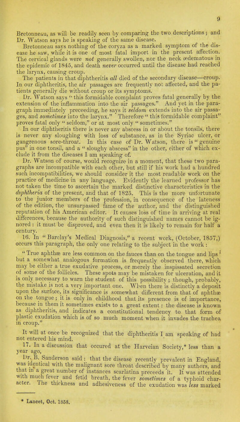 Bretonne&u, as will be readily seen by comparing the two descriptions; and Dr. Watson says he is speaking of the same disease. Bretonneau says nothing of the coryza as a marked symptom of the dis- ease he saw, while it is one of most fatal import in the present affection. The cervical glands were not generally swollen, nor the neck (edematous in the epidemic of 1845, and death never occurred until the disease had reached the larynx, causing croup. The patients in that diphtheritis all died of the secondary disease—croup. In our diphtheritis, the air passages are frequently not affected, and the pa- tients generally die without croup or its symptoms. Dr. Watson says  this formidable complaint proves fatal generally by the extension of the inflammation into the air passages. And yet in the para- graph immediately preceeding, he says it seldom extends into the air passa- ges, and sometimes into the larynx. Therefore  this formidable complaint proves fatal only  seldom, or at most only  sometimes. In our diphtheritis there is never any abscess in or about the tonsils, there is never any sloughing with loss of substance, as in the Syriac ulcer, or gangrenous sore-throat. In this case of Dr. Watson, there is genuine pus in one tonsil, and a  sloughy abscess in the other, either of which ex- clude it from the diseases I am speaking of. Dr. Watson of course, would recognize in a moment, that these two para- graphs are incompatible with each other, but still if his work had a hundred such incompatibilities, we should consider it the most readable work on the practice of medicine in any language. Evidently the learned professor has not taken the time to ascertain the marked distinctive characteristics in the diphtheria of the present, and that of 1825. This is the more unfortunate to the junior members of the profession, in consequence of the lateness of the edition, the unsurpassed fame of the author, and the distinguished reputation of his American editor. It causes loss of time in arriving at real differences, because the authority of such distinguished names cannot be ig- nored : it must be disproved, and even then it is likely to remain for half a century. 16. In Barclay's Medical Diagnosis, a recent work, (October, 1857,) occurs this paragraph, the only one relating to the subject in the work :  True aphthae are less common on the fauces than on the tongue and lips ' but a somewhat analogous formation is frequently observed there, which may be either a true exudative process, or merely the inspissated secretion of some of the follicles. These spots may be mistaken for ulceration, and it is only necessary to warn the student of this possibility ; though, probably, the mistake is not a very important one. When there is distinctly a depos'it upon the surface, its significance is somewhat different from that of aphthae on the tongue; it is only in childhood that its presence is of importance, because in them it sometimes exists to a great extent: the disease is known as diphtheritis, and indicates a constitutional tendency to that form of plastic exudation which is of so much moment when it invades the trachea in croup. It will at once be recognized that the diphtheritis I am speaking of had not entered his mind. 17. In a discussion that occured at the Harveian Society* less than a year ago, Dr. B. Sanderson said: that the disease recently prevalent in England, was identical with the malignant sore throat described by many authors, and that m a great number of instances scarlatina preceeds it. It was attended with much fever and fetid breath, the fever sometimes of a tvphoid char- acter. I he thickness and adhesiveness of the exudation was less marked * Lancet, Oct. 1858.