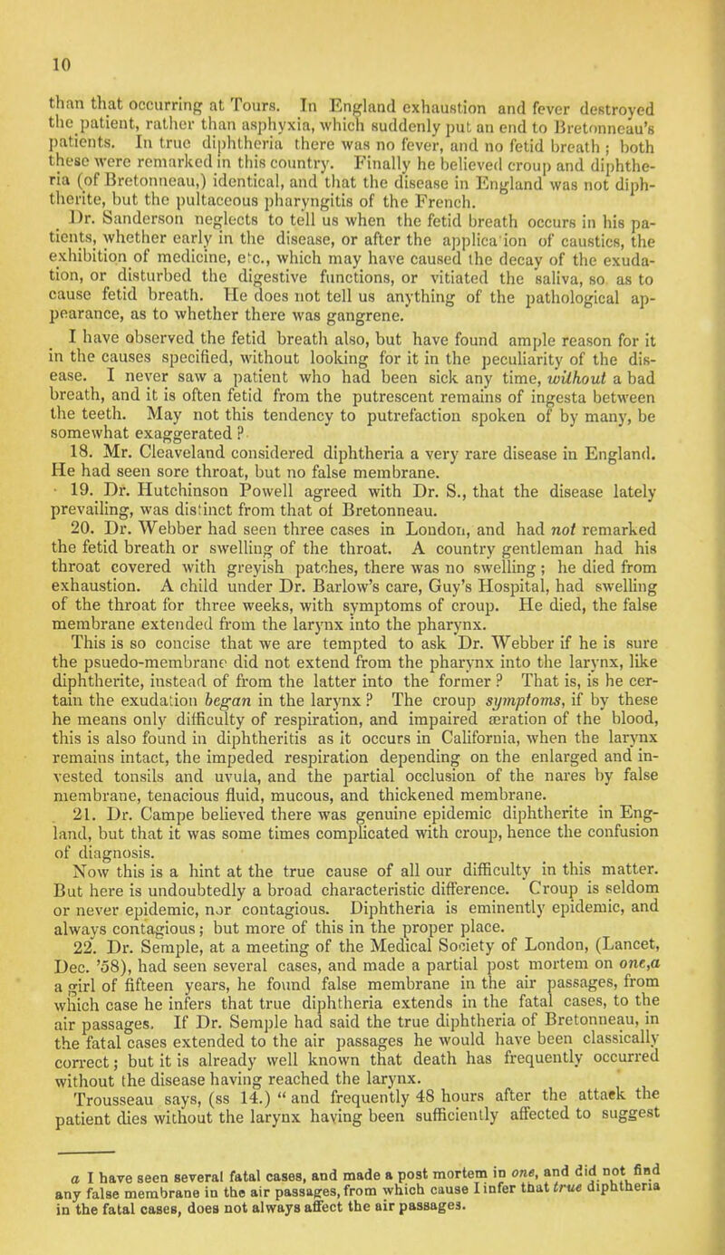 1(1 than that occurring at Tours. In England exhaustion and fever destroyed the patient, rather than asphyxia, which suddenly put an end to Bretonneau's patients. In true diphtheria there was no fever, and no fetid breath ; both these were remarked in this country. Finally he believed croup and diphthe- ria (of Bretonneau,) identical, and that the disease in England was not diph- thente, but the pultaceous pharyngitis of the French. t l)r- Sanderson neglects to tell us when the fetid breath occurs in his pa- tients, whether early in the disease, or after the applica ion of caustics, the exhibition of medicine, e'e, which may have caused the decay of the exuda- tion, or disturbed the digestive functions, or vitiated the saliva, so as to cause fetid breath. He does not tell us anything of the pathological ap- pearance, as to whether there was gangrene. I have observed the fetid breath also, but have found ample reason for it in the causes specified, without looking for it in the peculiarity of the dis- ease. I never saw a patient who had been sick any time, without a bad breath, and it is often fetid from the putrescent remains of ingesta between the teeth. May not this tendency to putrefaction spoken of by many, be somewhat exaggerated ? 18. Mr. Cleaveland considered diphtheria a very rare disease in England. He had seen sore throat, but no false membrane. • 19. Dr. Hutchinson Powell agreed with Dr. S., that the disease lately prevailing, was dislinct from that of Bretonneau. 20. Dr. Webber had seen three cases in London, and had not remarked the fetid breath or swelling of the throat. A country gentleman had his throat covered with greyish patches, there was no swelling; he died from exhaustion. A child under Dr. Barlow's care, Guy's Hospital, had swelling of the throat for three weeks, with symptoms of croup. He died, the false membrane extended from the larynx into the pharynx. This is so concise that we are tempted to ask Dr. Webber if he is sure the psuedo-membrane did not extend from the pharynx into the larynx, like diphtherite, instead of from the latter into the former ? That is, is he cer- tain the exudaUon began in the larynx ? The croup symptoms, if by these he means only difficulty of respiration, and impaired aeration of the blood, this is also found in diphtheritis as it occurs in California, when the larynx remains intact, the impeded respiration depending on the enlarged and in- vested tonsils and uvula, and the partial occlusion of the nares by false membrane, tenacious fluid, mucous, and thickened membrane. 21. Dr. Campe believed there was genuine epidemic diphtherite in Eng- land, but that it was some times complicated with croup, hence the confusion of diagnosis. Now this is a hint at the true cause of all our difficulty in this matter. But here is undoubtedly a broad characteristic difference. Croup is seldom or never epidemic, nor contagious. Diphtheria is eminently epidemic, and always contagious; but more of this in the proper place. 22. Dr. Semple, at a meeting of the Medical Society of London, (Lancet, Dec. '58), had seen several cases, and made a partial post mortem on one.a a girl of fifteen years, he found false membrane in the air passages, from which case he infers that true diphtheria extends in the fatal cases, to the air passages. If Dr. Semple had said the true diphtheria of Bretonneau. in the fatal cases extended to the air passages he would have been classically correct; but it is already well known that death has frequently occurred without the disease having reached the larynx. Trousseau says, (ss 14.)  and frequently 48 hours after the attaek the patient dies without the larynx having been sufficiently affected to suggest a I have seen several fatal cases, and made a post mortem m one, and did not find any false membrane in the air passages, from which cause I infer thaUru« diphtheria in the fatal oases, does not always afiFect the air passages.