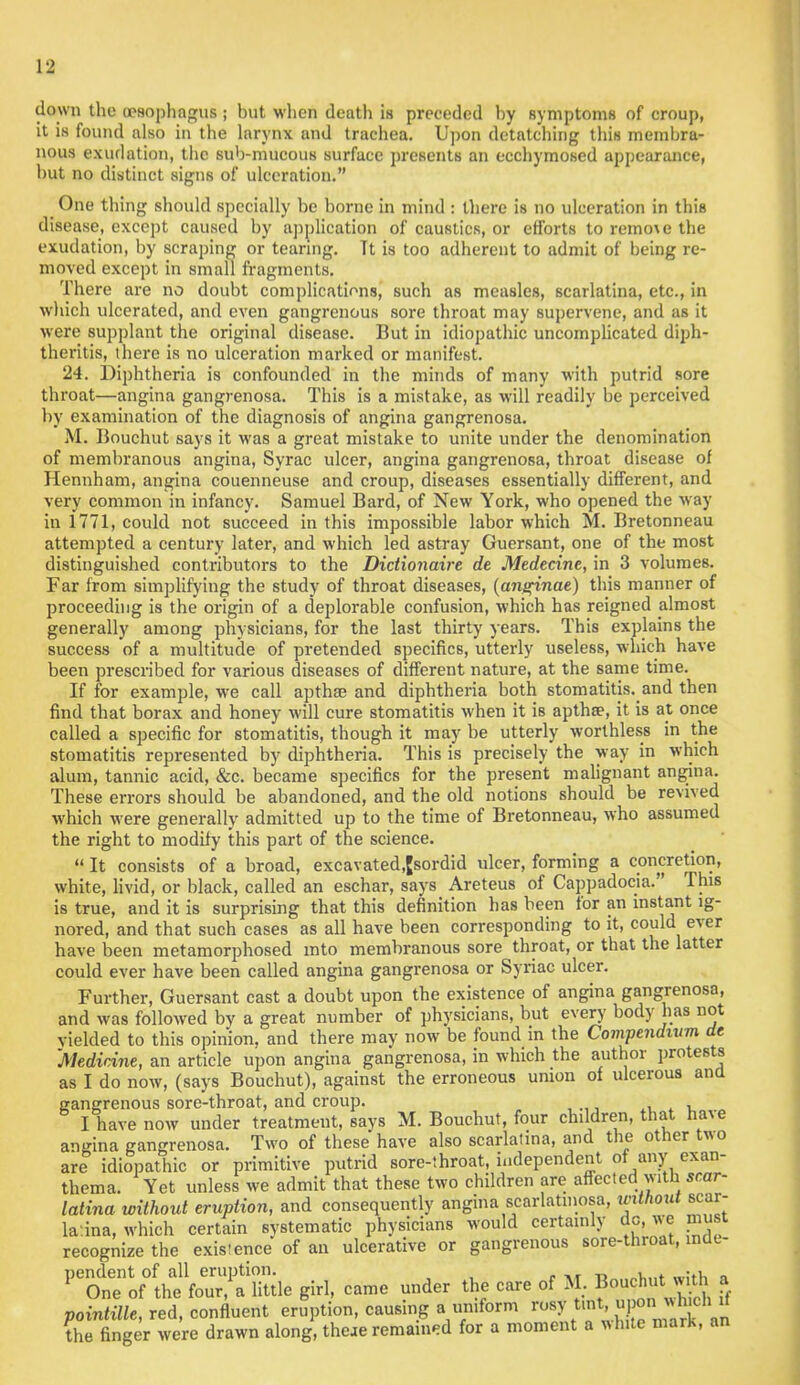 down the oesophagus ; but when death is preceded by symptoms of croup, it is found also in the larynx and trachea. Upon detatching this membra- nous exudation, the sub-mucous surface presents an ecchymosed appearance, but no distinct signs of ulceration. One thing should specially be borne in mind : there is no ulceration in this disease, except caused by application of caustics, or efforts to remo\e the exudation, by scraping or tearing. Tt is too adherent to admit of being re- moved except in small fragments. There are no doubt complications, such as measles, scarlatina, etc., in which ulcerated, and even gangrenous sore throat may supervene, and as it were supplant the original disease. But in idiopathic uncomplicated diph- theritis, there is no ulceration marked or manifest. 24. Diphtheria is confounded in the minds of many with putrid sore throat—angina gangrenosa. This is a mistake, as will readily be perceived by examination of tbe diagnosis of angina gangrenosa. M. Bouchut says it was a great mistake to unite under the denomination of membranous angina, Syrac ulcer, angina gangrenosa, throat disease of Hennham, angina couenneuse and croup, diseases essentially different, and very common in infancy. Samuel Bard, of New York, who opened the way in 1771, could not succeed in this impossible labor which M. Bretonneau attempted a century later, and which led astray Guersant, one of the most distinguished contributors to the Dictionaire de Medecine, in 3 volumes. Far from simplifying the study of throat diseases, (angt'nae) this manner of proceeding is the origin of a deplorable confusion, which has reigned almost generally among physicians, for the last thirty years. This explains the success of a multitude of pretended specifics, utterly useless, which have been prescribed for various diseases of different nature, at the same time. If for example, we call apthae and diphtheria both stomatitis, and then find that borax and honey will cure stomatitis when it is aptha?, it is at once called a specific for stomatitis, though it may be utterly worthless in the stomatitis represented by diphtheria. This is precisely the way in which alum, tannic acid, &c. became specifics for the present malignant angina. These errors should be abandoned, and the old notions should be revived which were generally admitted up to the time of Bretonneau, who assumed the right to modify this part of the science. »It consists of a broad, excavated.Jsordid ulcer, forming a concretion, white, livid, or black, called an eschar, says Areteus of Cappadocia. This is true, and it is surprising that this definition has been for an instant ig- nored, and that such cases as all have been corresponding to it, could ever have been metamorphosed into membranous sore throat, or that the latter could ever have been called angina gangrenosa or Syriac ulcer. Further, Guersant cast a doubt upon the existence of angina gangrenosa, and was followed by a great number of physicians, but every body has not yielded to this opinion, and there may now be found in the Compendium de 'Medicine, an article upon angina gangrenosa, in which the author protests as I do now, (says Bouchut), against the erroneous union of ulcerous and gangrenous sore-throat, and croup. .tit. I have now under treatment, says M. Bouchut, four children, that have angina gangrenosa. Two of these have also scarlatina, and the other two are idiopathic or primitive putrid sore-throat, independent of any exan- thema. Yet unless we admit that these two children are affectedI withi scar- latina without eruption, and consequently angina scarlatinosa, inthout scar- latina, which certain systematic physicians would certainly dc, we must recognize the existence of an ulcerative or gangrenous sore-throat, inde- pendent of all eruption. _ , . , 1 One of the four/a little girl, came under the care of M. Bouchut i wj* a pointille, red, confluent eruption, causing a uniform jrtMnVtoaft* the finger were drawn along, theae remained for a moment a white mark, an
