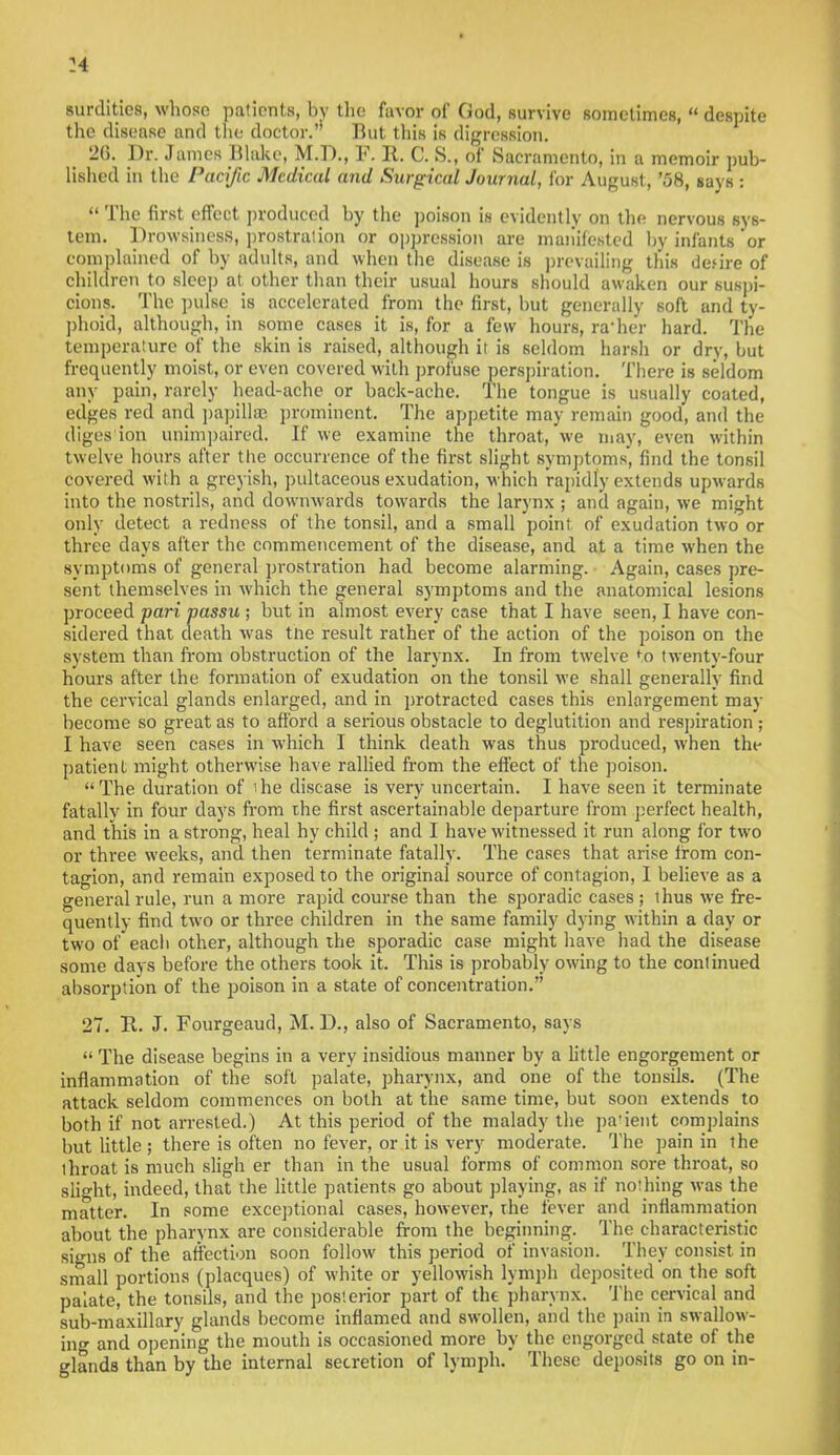 surdities, whose patients, by the favor of God, survive sometimes,  despite the disease and the doctor. But this is digression. 26. Dr. James Blake, M.D., F. It. C. S., of Sacramento, in a memoir pub- lished in the Pacific Medical and Surgical Journal, for August, '58, says :  The first effect produced by the poison is evidently on the nervous sys- tem. Drowsiness, prostration or oppression are manifested by infants 'or complained of by adults, and when the disease is prevailing this derire of children to sleep at other than their usual hours should awaken our suspi- cions. The pulse is accelerated from the first, but generally soft and ty- phoid, although, in some cases it is, for a few hours, ra'her hard. The temperature of the skin is raised, although it is seldom harsh or dry, but frequently moist, or even covered with profuse perspiration. There is seldom any pain, rarely head-ache or back-ache. The tongue is usually coated, edges red and papillae prominent. The appetite may remain good, and the diges'ion unimpaired. If we examine the throat, we may, even within twelve hours alter the occurrence of the first slight symptoms, find the tonsil covered with a greyish, pultaceous exudation, which rapidly extends upwards into the nostrils, and downwards towards the larynx ; and again, we might only detect a redness of the tonsil, and a small point of exudation two or three days after the commencement of the disease, and at a time when the symptoms of general prostration had become alarming. Again, cases pre- sent themselves in which the general symptoms and the anatomical lesions proceed pari passu ; but in almost every case that I have seen, I have con- sidered that death was tne result rather of the action of the poison on the system than from obstruction of the larynx. In from twelve to twenty-four hours after the formation of exudation on the tonsil we shall generally find the cervical glands enlarged, and in protracted cases this enlargement may become so great as to afford a serious obstacle to deglutition and respiration; I have seen cases in which I think death was thus produced, when the patient might otherwise have rallied from the effect of the poison. The duration of 'he disease is very uncertain. I have seen it terminate fatallv in four days from the first ascertainable departure from perfect health, and this in a strong, heal hy child ; and I have witnessed it run along for two or three weeks, and then terminate fatally. The cases that arise Irom con- tagion, and remain exposed to the original source of contagion, I believe as a general rule, run a more rapid course than the sporadic cases ; thus we fre- quently find two or three children in the same family dying within a day or two of eacb other, although the sporadic case might have had the disease some days before the others took it. This is probably owing to the continued absorption of the poison in a state of concentration. 27. B.. J. Fourgeaud, M. D., also of Sacramento, says  The disease begins in a very insidious manner by a little engorgement or inflammation of the soft palate, pharynx, and one of the tonsils. (The attack seldom commences on both at the same time, but soon extends to both if not arrested.) At this period of the malady the patient complains but little ; there is often no fever, or it is very moderate. The pain in the throat is much sligh er than in the usual forms of common sore throat, so slight, indeed, that the little patients go about playing, as if nothing was the matter. In some exceptional cases, however, the fever and inflammation about the pharynx are considerable from the beginning. The characteristic signs of the affection soon follow this period of invasion. They consist in small portions (placques) of white or yellowish lymph deposited on the soft palate, the tonsils, and the posterior part of the pharynx. The cervical and sub-maxillary glands become inflamed and swollen, and the pain in swallow- ing and opening the mouth is occasioned more by the engorged state of the glands than by the internal secretion of lymph. These deposits go on in-