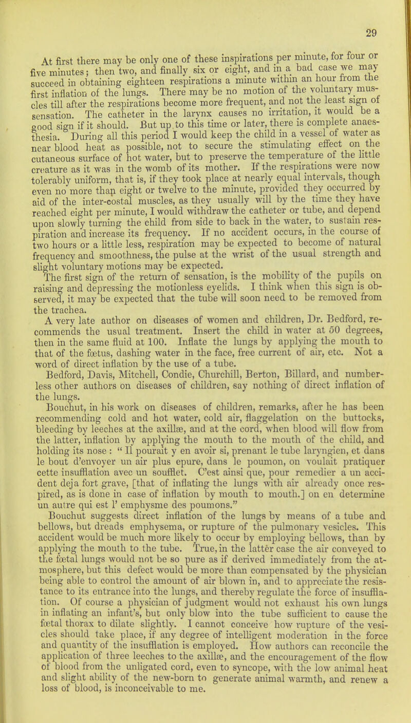 At first there may be only one of these inspirations per minute, for four or five minutes; then two, and finally six or eight, and in a bad case we may succeed in obtaining eighteen respirations a minute within an hour from the first inflation of the lungs. There may be no motion of the voluntary mus- cles till after the respirations become more frequent, and not the least sign ot sensation. The catheter in the larynx causes no irritation, it would be a good si«*n if it should. But up . to this time or later, there is complete anaes- thesia. During all this period I would keep the child in a vessel of water as near blood heat as possible, not to secure the stimulating effect on the cutaneous surface of hot water, but to preserve the temperature of the little creature as it was in the womb of its mother. If the respirations were now tolerably uniform, that is, if they took place at nearly equal intervals, though even no more thap eight or twelve to the minute, provided they occurred by aid of the inter-costal muscles, as they usually will by the time they have reached eight per minute, I would withdraw the catheter or tube, and depend upon slowly turning the child from side to back in the water, to sustain res- piration and increase its frequency. If no accident occurs, in the course of two hours or a little less, respiration may be expected to become of natural frequency and smoothness, the pulse at the wrist of the usual strength and slight voluntary motions may be expected. The first sign of the return of sensation, is the mobility of the pupils on raising and depressing the motionless eyelids. I think when this sign is ob- served, it may be expected that the tube will soon need to be removed from the trachea. A very late author on diseases of women and children, Dr. Bedford, re- commends the usual treatment. Insert the child in water at 50 degrees, then in the same fluid at 100. Inflate the lungs by applying the mouth to that of the foetus, dashing water in the face, free current of air, etc. Not a word of direct inflation by the use of a tube. Bedford, Davis, Mitchell, Condie, Churchill, Berton, Billard, and number- less other authors on diseases of children, say nothing of direct inflation of the lungs. Bouchut, in his work on diseases of children, remarks, after he has been recommending cold and hot water, cold air, flaggelation on the buttocks, bleeding by leeches at the axilla?, and at the cord, when blood will flow from the latter, inflation by applying the mouth to the mouth of the child, and holding its nose :  II pourait y en avoir si, prenant le tube laryngien, et dans le bout d'envoyer un air plus epure, dans le poumon, on voulait pratiquer cette insufflation avec un soufflet. C'est ainsi que, pour remedier a un acci- dent deja fort grave, [that of inflating the lungs with air already once res- pired, as is done in case of inflation by mouth to mouth.] on en determine un autre qui est 1' emphysme des poumons. Bouchut suggests direct inflation of the lungs by means of a tube and bellows, but dreads emphysema, or rupture of the pulmonary vesicles. This accident would be much more likely to occur by employing bellows, than by applying the mouth to the tube. True, in the latter case the air conveyed to the foetal lungs would not be so pure as if derived immediately from the at- mosphere, but this defect would be more than compensated by the physician being able to control the amount of air blown in, and to appreciate the resis- tance to its entrance into the lungs, and thereby regulate the force of insuffla- tion. Of course a physician of judgment would not exhaust his own lungs in inflating an infant's, but only blow into the tube sufficient to cause the foetal thorax to dilate slightly. I cannot conceive how rupture of the vesi- cles should take place, if any degree of intelligent moderation in the force and quantity of the insufflation is employed. How authors can reconcile the application of three leeches to the axilla?, and the encouragement of the flow of blood from the unligated cord, even to syncope, with the low animal heat and slight ability of the new-born to generate animal warmth, and renew a loss of blood, is inconceivable to me.