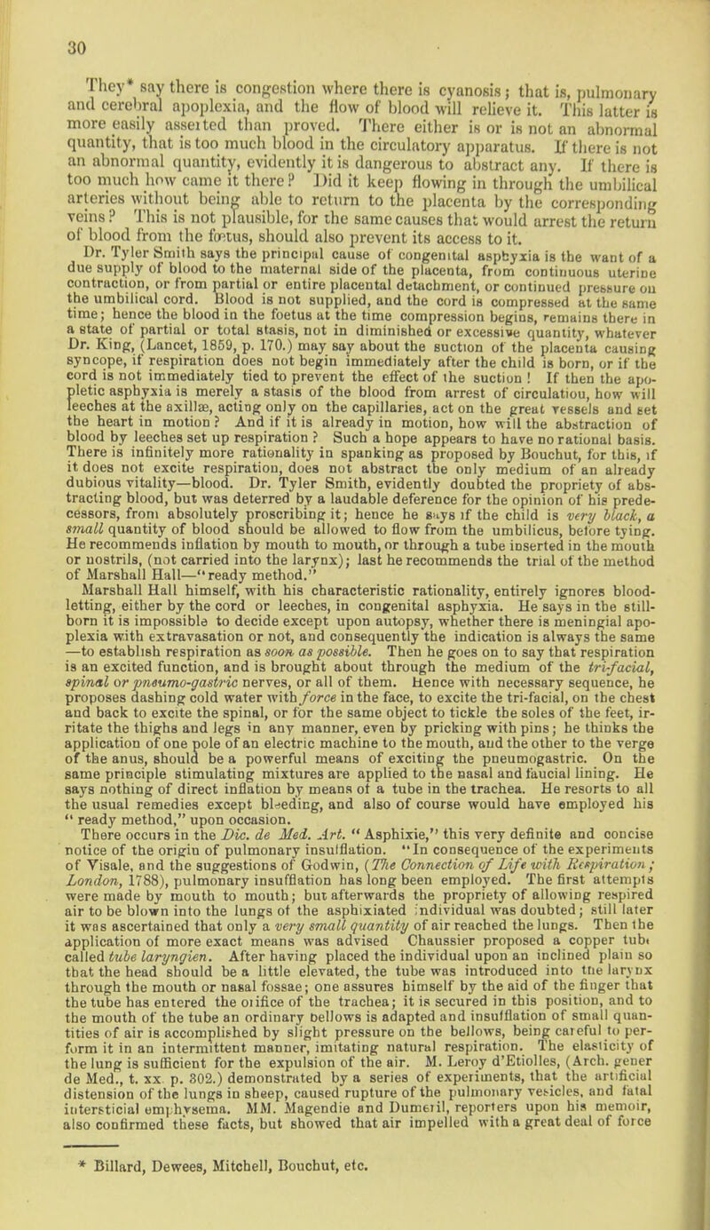 They* say there is congestion where there is cyanosis; that is, pulmonary and cerebral apoplexia, and the flow of blood will relieve it. This latter is more easily asseited than proved. There either is or is not an abnormal quantity, that is too much blood in the circulatory apparatus. If there is not an abnormal quantity, evidently it is dangerous to abstract any. If there is too much how came it there? Did it keep flowing in through the umbilical arteries without being able to return to the placenta by the corresponding veins ? This is not plausible, for the same causes that would arrest the return of blood from the fetus, should also prevent its access to it. Dr. Tyler Smith says the principiil cause of congenital asphyxia is the want of a due supply of blood to the maternal side of the placenta, from continuous uterine contraction, or from partial or entire placental detachment, or continued pressure ou the umbilical cord. Blood is not supplied, and the cord is compressed at the same time; hence the blood in the foetus at the time compression begins, remains there in a state of partial or total stasis, not in diminished or excessive quantity, whatever Dr. King, (Lancet, 1859, p. 170.) may say about the suction of the placenta causing syncope, if respiration does not begin immediately after the child is born, or if the cord is not immediately tied to prevent the effect of the suction ! If then the apo- pletic asphyxia is merely a stasis of the blood from arrest of circulatiou, how will leeches at the axillae, acting only on the capillaries, act on the great Tessels and set the heart in motion ? And if it is already in motion, how will the abstraction of blood by leeches set up respiration ? Such a hope appears to have no rational basis. There is infinitely more rationality in spanking as proposed by Bouchut, for this, if it does not excite respiration, does not abstract the only medium of an already dubious vitality—blood. Dr. Tyler Smith, evidently doubted the propriety of abs- tracting blood, but was deterred by a laudable deference for the opinion of his prede- cessors, from absolutely proscribing it; hence he Buys if the child is very Hack, a small quantity of blood should be allowed to flow from the umbilicus, before tyiDg. He recommends inflation by mouth to mouth, or through a tube inserted in the mouth or nostrils, (not carried into the larynx); last he recommends the trial of the method of Marshall Hall—ready method. Marshall Hall himself, with his characteristic rationality, entirely ignores blood- letting, either by the cord or leeches, in congenital asphyxia. He says in the still- born it is impossible to decide except upon autopsy, whether there is meningial apo- plexia with extravasation or not, and consequently the indication is always the same —to establish respiration as soon, as possible. Then he goes on to say that respiration is an excited function, and is brought about through the medium of the trifacial, spinal or pneumo-gastric nerves, or all of them, hence with necessary sequence, he proposes dashing cold water with force in the face, to excite the tri-facial, on the chest and back to excite the spinal, or for the same object to tickle the soles of the feet, ir- ritate the thighs and legs m any manner, even by pricking with pins; he thinks the application of one pole of an electric machine to the mouth, and the other to the verge of the anus, should be a powerful means of exciting the pneumogastric. On the same principle stimulating mixtures are applied to the nasal and faucial lining. He says nothing of direct inflation by means ot a tube in the trachea. He resorts to all the usual remedies except bleeding, and also of course would have employed his  ready method, upon occasion. There occurs in the Die. de Med. Art.  Asphixie, this very definite and ooncise notice of the origiu of pulmonary insufflation. In consequence of the experiments of Visale, and the suggestions of Godwin, {The Connection of Life with Respiration • London, 1788), pulmonary insufflation has long been employed. The first attempts were made by mouth to mouth; but afterwards the propriety of allowing respired air to be blown into the lungs of the asphixiated individual was doubted; still later it was ascertained that only a very small quantity of air reached the lungs. Then the application of more exact means was advised Chaussier proposed a copper tubt called tube laryngien. After having placed the individual upon an inclined plain so that the head should be a little elevated, the tube was introduced into tne larynx through the mouth or nasal fossae; one assures himself by the aid of the finger that the tube has entered the oiifice of the trachea; it is secured in this position, and to the mouth of the tube an ordinary bellows is adapted and insufflation of small quan- tities of air is accomplished by slight pressure on the bellows, being careful to per- form it in an intermittent manner, imitating natural respiration. The elasticity of the lung is sufficient for the expulsion of the air. M. Leroy d'Etiolles, (Arch, gener de Med., t. xx p. 302.) demonstrated by a series of experiments, that the artificial distension of the lungs in sheep, caused rupture of the pulmonary vei-icles, and fatal intemicial em| hvsema. MM. Magendie and Dumeril, reporters upon his memoir, also confirmed these facts, but showed that air impelled with a great deal of force * Billard, Dewees, Mitchell, Bouchut, etc.