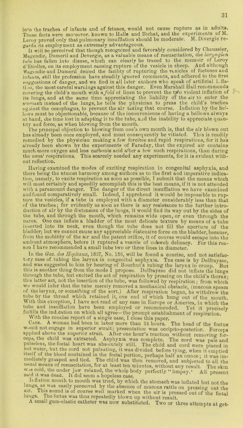 into the trachea of infants and of fetuses, would not cause rupture as in adults. These facts were moreover, known to Halle and Bichat, and the experiments of M. Leroy proved only that pulmonary insufflation should be moderate. M. Divergie re- gards its employment as extremely advantageous. It will De perceived that though recognized and favorably considered by Chaussier, Magendie, Dumeril and Devergie, as a valuable means of resuscitation, the laryngien tube has fallen into disuse, which can clearly be traced to the memoir of Leroy d'Etiolles, on its employment causing rupture of the vesicle in sheep. And although Mageudie and Dumeril denied the facility of rupturiDg the vt sides of foetuses and infants, still the profession have steadily ignored comments, and adhered to the first suggestions of danger, and we find in all later authors who speak of artificial L.fla- ti m, the most careful warnings against this danger. Even Marshall Hall recommends covering the child's mouth with a fold ot linen to prevent the t^-o violent inflation of its lungs, and at the same time appreciating the liability of the air to enter the siomach instead of the lungs, he tells the physician to press the child's trachea against the oesophagus, to prevent the air taking that course. Inflation by the bel- lows must be objectionable, because of the inconvenience of having a bellows always at hand, the time lost in adapting it to the tube, aad the inability to appreciate quan- tity and force, as when blowing from the mouth. The principal objection to blowing from one's own mouth is, that the air blown out has already been once employed, and must consequently be vitiated. This is readily remedied by the physician making a few forcible and rapid respirations, for it has already been shown by the experiments of Faraday, that the expired air contains much more oxygen and less carbonic acid after a tew such respirations, than during the usua1 respirations. This scarcely needed any experiments, for it is evident with- out reflection. Having examined the modes of exciting respiration in congenital asphyxia, and there being the utmost harmony among authors as to the first aad imperative indica- tion, namely, to excite respiration as soon as possible, I submit that the means which will most certainly and speedily accomplish this is the best means, if it is not attended wiih a paramount danger. The danger of the direct insufflation we have examined and found comparatively small. Indeed, I apprehend it would be impossible to rup- ture the vesicles, if a tube is employed with a diameter considerably less than that uf the trachea; for evidently as soon as there is any resistance to the further intro- duction ot air by the distension of the lungs, it would find its way out by the sides of the tube, and through the mouth, which remains wide open, or even through the nares. One can inflate a bladder of the most delicate texture by means ot a tube inserted into its neck, even though the tube does not fill the aperture of the bladder; but we cannot cause any appreciable disteusive force on the bladder, because, from the mobility of the air and the patent orifice, it of course would escape into the umbient atmosphere, belore it ruptured a vesicle of cobweb delicacy. For this rea- son I have recommended a small tube two or three lines in diameter. In the Oaz. des Hopit-aux, 1857, No. 136, will be found a concise, and not satisfac- tory case of tubing the larynx in congenital aaphyxia. Tne case is by Delfraysse, aud was suggested to him by hearing of Bouchut's tubing the larynx in croup. But this is another thing from the mode I propose. Delfraysse did not inflate the lungs through the tube, but excited the act of respiration by pressing on the child's thorax- this latter act, not the insertion of the tube, was followed by respiration ; from which we would infer that the tube mereiy removed a mechanical obstacle, (mucous spasm of the larynx, or something of the sort.) After respiration began, he withdrew the tube by the thread which retained it, one end of which hung out of the month. With this exception, I have not read of any case in Europe or America, in which the tube aud insufflation have been employed or recommended. Yet it precisely fulfills the ind.cation on which all agree—the prompt establishment of respiration. With the concise report of a single case, I close this paper. Case. A woman had been in labor more than 2i hours. The head of the foetus wuuld not engage in superior strait; presentation was occipito-posterior. Forceps applied above the superior strait. After one hour's traction without removing for- ceps the child was extracted. Asphyxia was complete. The cord was pale and pulseless, the foetal heart was absolutely still. The child and cord were placed in hot water, but the cord not pulsating, it was divided before tying, when it emptied itself of the blood contained in the foetal portion, perhaps half an ounce; it was im- mediately grasped and tied. The child was then removed, and subjected to all the usual means of resuscitation, for at least ten minutes, without any result. The skin was cold, the under jaw relaxed, the whole body perfectly  hmpsy.' All present said it was dead. It did seem a hopeless case. Inflation mouth to mouth was tried, by which the stomach was inflated but not the lungs, as was easily perceived by the absence of mucous rattle on pressing out the air. I his sound is ot course well marked when the air is pressed out of the foetal lungs. Ine foetus was thus repeatedly blown up without result A small gum-elastic catheter was now substituted. Two or three attempts at get-