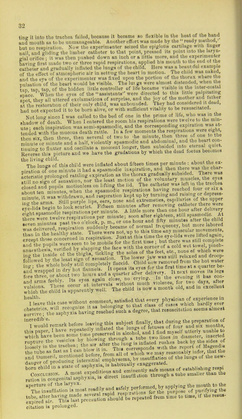 tine it into tho trachea failed, because it became so flexible in the heat of the hand and mouth as to be unmanageable. Another effort was made by the  ready method,' but no respiration. Now tho experimenter seized the epiglotm cartilage with finger nail and gliding the limber catheter to that point, pressed its point into the laryn- trial'orifice • it was then pushed down an inch or a little more, and the experimenter bavintr first made two or three rapid respirations, applied his mouth to the end of the catheter and gradually inflated the lungs of the child. Here was a beautiful example of the effect of atmospheric air in setting the heart in motion. The child was naked, and the eye of the experimenter was fixed upon the portion of the thorax where the pulsation of the heart would be visible. The lui gs were almost distended, when the tan tap tap, of the hidden little controller of life became visible in the inter-costal space When the eyes of the assistants were directed to this little palpitating SDOt thev all uttered exclamations of surprise, and the joy of the mother and father at the restoration of their oulv child, was unbounded. They had considered it dead, had not expected it to be born alive, or with sufficient vitality to be resuscitated. Not long since I was called to the bed of one in the prime of life, who was in the shadow of death. When I entered the room his respirations were tweUe to the min- ute- each inspiration was semi-spasmodic, and the corresponding expiration was at- tended with the mucous death rattle. In a few moments the respirations were eight then six then three, then several of two to .he minute, then three of one to the minu?e « r minute and a half, violently spasmodic and abdominal, and the heart con- S o flutter and oscillate a moment longer, then subsided into eternal,quiet Reverse this picture and we have the gradations by which the dead foetus becomes the living child. The lungs of this child were inflated about fifteen times per minute : about the ex_ piration of one minute it had a spasmodic inspiration, and then t^re was the char- acter stic prolonged raiding expiration as the thorax gradually subsided T here was ,n Z,,iln of sensation nor the least motion of the voluntary muscles the eyes c ed. Tp?p  mSlDess o? Uftbg the lid.. The catheter was left m the trachea about ten minutes, when the spasmodic respirations having reached tour or ux » m nute it Tas withdrawn, and respiration kept up by turning and raising 01- depress £ Jthe arms Still purple lips, ears, nose and extremeties, capillaries of the upper g uL lZ^n to look scarlet Fifteen minutes after removing catheter there were eJ^^m^r^SVJm\nute. A little more than one hour after delivery wis'deCer17 rlPrSion .'uddenl ™tf ™ of normal fr« q'uency, but more labored was ae'^eo, ^P1™ ^ , t thig time uny muScular movements, anaesthesia;'er'fet?e7J'3 tickling the soles of the feet, etc., none el which were iS^^ ine ; the whole body st.l^^1^^^ 0°r the first lime at a quarter be- and wrapped in dry hot flannels.  opene» ™ '0' Jt t it8 less fore three or abouttwo hoursland a ^ 6 ^''YJ^te1 evening it has con- and arms feebly. Its eyes *&™™**??JT^*i violence, for two days, after ;Se Sis ^tl^eT1 VeS £ now a month old, and in excellent ^leaVe this case without comment, ^™$\^J^ht^?£ 'Tw^'remark before leaving this subjeclt finallythat ^tSX^n^ this paper, ^ ^ave ^e^^^re8erved in alcohol, an^l fincl my self utterly unable to which have been some time\V™™™zh* tube two lines ,in diameter, inserted rupture the vesicles by bl0WI°?JD/h°oT,,inflated rushes back by the sides of locFsely in the tracheatto.mafier the lung■«^ ™h the ( f the lube as fast as I can blow it in. in ■ c p reasonably infer, that the citation is prolonged.