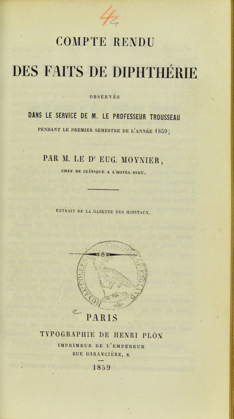 COMPTE RENDU DES FAITS DE DIPHTHÉRIE OBSERVÉS DANS LE SERVICE DE M. LE PROFESSEUR TROUSSEAU PENDANT LE PREMIER SEMESTRE DE L'ANNÉE 4 859 ; PAR M. LE Dr EUG. MOYNIER, CHEF DE CLINIQUE A l'hOTEL-DIEU. EXTRAIT DE LA GAZETTE DES HOPITAUX. \ t «31 PARIS TYPOGRAPHIE DE HENRI PLÔN IMPRIMEUR DE L'EMPEREUR RUE GARANGIÈRE. 8. 185 9