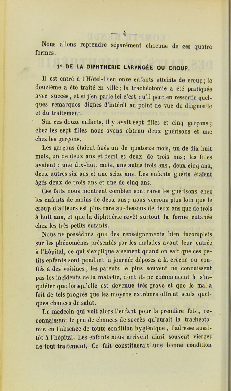 Nous allons reprendre séparément chacune de ces quatre formes. 1° DE LA DIPHTHÉRIE LARYNGÉE OU CROUP. Il est entré à l'Hôtel-Dieu onze enfants atteints de croup; le douzième a été traité en ville ; la trachéotomie a été pratiquée avec succès, et si j'en parle ici c'est qu'il peut en ressortir quel- ques remarques dignes d'intérêt au point de vue du diagnostic et du traitement. Sur ces douze enfants, il y avait sept filles et cinq garçons ; chez les sept filles nous avons obtenu deux guérisons et une chez les garçons. Les garçons étaient âgés un de quatorze mois, un de dix-huit mois, un de deux ans et demi et deux de trois ans; les filles avaient : une dix-huit mois, une autre trois ans , deux cinq ans, deux autres six ans et une seize ans. Les enfants guéris étaient âgés deux de trois ans et une de cinq ans. Ces faits nous montrent combien sont rares les guérisons chez les enfants de moins de deux ans ; nous verrons plus loin que le croup d'ailleurs est plus rare au-dessous de deux ans que de trois à huit ans, et que la diphthérie revêt surtout la forme cutanée chez les très-petits enfants. Nous ne possédons que des renseignements bien incomplets sur les phénomènes présentés par les malades avant leur entrée à l'hôpital, ce qui s'explique aisément quand on sait que ces pe- tits enfants sont pendant la journée déposés à la crèche ou con- fiés à des voisines ; les parents le plus souvent ne connaissent pas les incidents de la maladie, dont ils ne commencent à s'in- quiéter que lorsqu'elle est devenue très-grave et que le mal a fait de tels progrès que les moyens extrêmes offrent seuls quel- ques chances de salut. Le médecin qui voit alors l'enfant pour la première fois, re- connaissant le peu de chances de succès qu'aurait la trachéoto- mie en l'absence de toute condition hygiénique , l'adresse aussi- tôt à l'hôpital. Les enfants nous arrivent ainsi souvent vierges de tout traitement. Ce fait constituerait une bonne condition