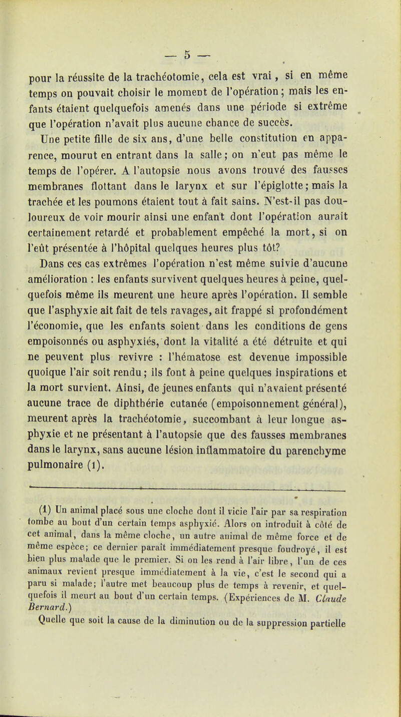 pour la réussite de la trachéotomie, cela est vrai, si en même temps on pouvait choisir le momeDt de l'opération ; mais les en- fants étaient quelquefois amenés dans une période si extrême que l'opération n'avait plus aucune chance de succès. Une petite fille de six ans, d'une belle constitution en appa- rence, mourut en entrant dans la salle ; on n'eut pas même le temps de l'opérer. A l'autopsie nous avons trouvé des fausses membranes flottant dans le larynx et sur l'épiglotte ; mais la trachée et les poumons étaient tout à fait sains. N'est-il pas dou- loureux de voir mourir ainsi une enfant dont l'opération aurait certainement retardé et probablement empêché la mort, si on l'eût présentée à l'hôpital quelques heures plus tôt? Dans ces cas extrêmes l'opération n'est même suivie d'aucune amélioration : les enfants survivent quelques heures à peine, quel- quefois même ils meurent une heure après l'opération. Il semble que l'asphyxie ait fait de tels ravages, ait frappé si profondément l'économie, que les enfants soient dans les conditions de gens empoisonnés ou asphyxiés, dont la vitalité a été détruite et qui ne peuvent plus revivre : l'hématose est devenue impossible quoique l'air soit rendu ; ils font à peine quelques inspirations et la mort survient. Ainsi, de jeunes enfants qui n'avaient présenté aucune trace de diphthérie cutanée (empoisonnement général), meurent après la trachéotomie, succombant à leur longue as- phyxie et ne présentant à l'autopsie que des fausses membranes dans le larynx, sans aucune lésion inflammatoire du parenchyme pulmonaire (l). (1) Un animal placé sous une cloche dont il vicie l'air par sa respiration tombe au bout d'un certain temps asphyxié. Alors on introduit à côté de cet animal, dans la même cloche, un autre animal de même force et de même espèce; ce dernier paraît immédiatement presque foudroyé, il est bien plus malade que le premier. Si on les rend à l'air libre, l'un de ces animaux revient presque immédiatement à la vie, c'est le second qui a paru si malade; l'autre met beaucoup plus de temps à revenir, et quel- quefois il meurt au bout d'un certain temps. (Expériences de M. Claude Bernard.) Quelle que soit la cause de la diminution ou de la suppression partielle