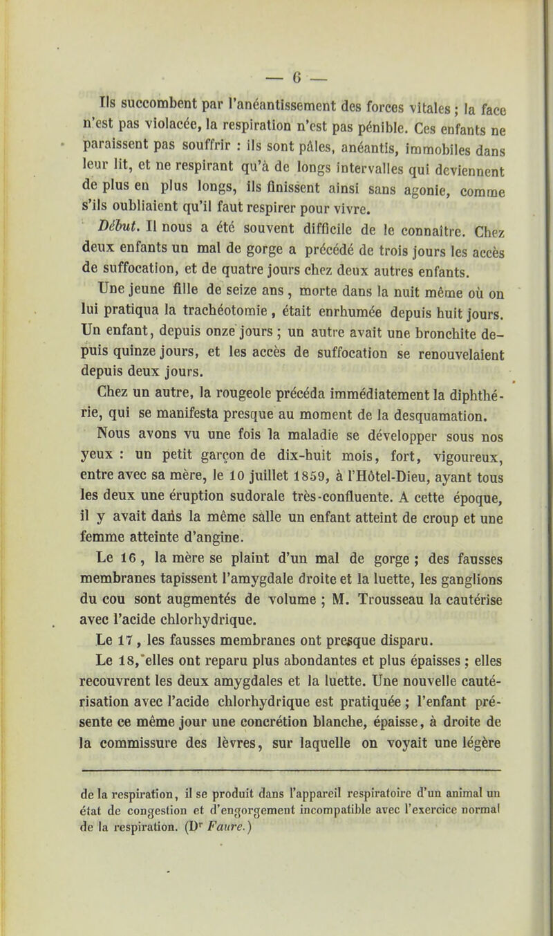 Ils succombent par l'anéantissement des forces vitales ; la face n'est pas violacée, la respiration n'est pas pénible. Ces enfants ne paraissent pas souffrir : ils sont pâles, anéantis, immobiles dans leur lit, et ne respirant qu'à de longs intervalles qui deviennent de plus en plus longs, ils finissent ainsi sans agonie, comme s'ils oubliaient qu'il faut respirer pour vivre. Début. Il nous a été souvent difficile de le connaître. Chez deux enfants un mal de gorge a précédé de trois jours les accès de suffocation, et de quatre jours chez deux autres enfants. Une jeune fille de seize ans , morte dans la nuit même où on lui pratiqua la trachéotomie , était enrhumée depuis huit jours. Un enfant, depuis onze jours ; un autre avait une bronchite de- puis quinze jours, et les accès de suffocation se renouvelaient depuis deux jours. Chez un autre, la rougeole précéda immédiatement la diphthé- rie, qui se manifesta presque au moment de la desquamation. Nous avons vu une fois la maladie se développer sous nos yeux: un petit garçon de dix-huit mois, fort, vigoureux, entre avec sa mère, le 10 juillet 1859, àTHôtel-Dieu, ayant tous les deux une éruption sudorale très-confluente. A cette époque, il y avait dans la même salle un enfant atteint de croup et une femme atteinte d'angine. Le 16, la mère se plaint d'un mal de gorge; des fausses membranes tapissent l'amygdale droite et la luette, les ganglions du cou sont augmentés de volume ; M. Trousseau la cautérise avec l'acide chlorhydrique. Le 17 , les fausses membranes ont presque disparu. Le 18, elles ont reparu plus abondantes et plus épaisses ; elles recouvrent les deux amygdales et la luette. Une nouvelle cauté- risation avec l'acide chlorhydrique est pratiquée ; l'enfant pré- sente ce même jour une concrétion blanche, épaisse, à droite de la commissure des lèvres, sur laquelle on voyait une légère de la respiration, il se produit dans l'appareil respiratoire d'un animal un état de congestion et d'engorgement incompatible avec l'exercice normal de la respiration. (Dr Faure.)