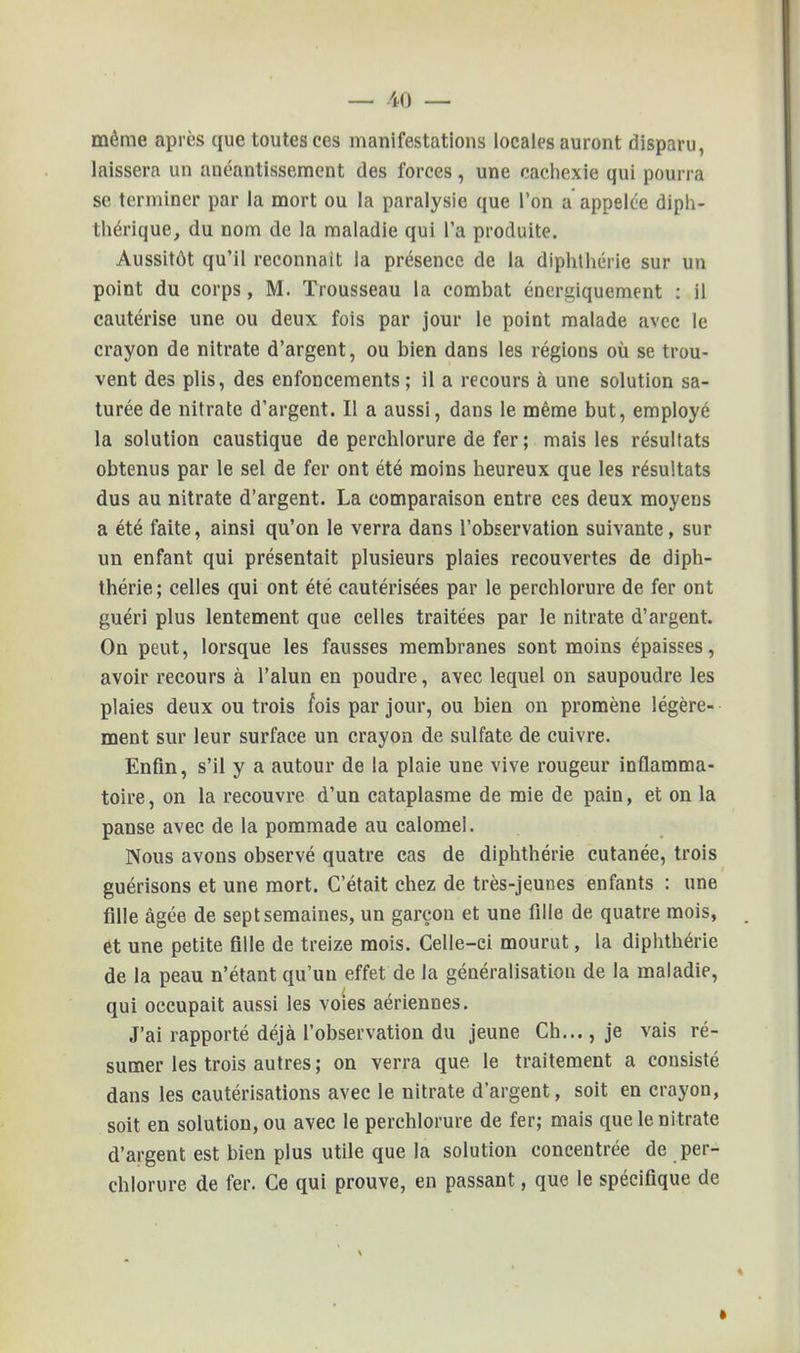 même après que toutes ces manifestations locales auront disparu, laissera un anéantissement des forces, une cachexie qui pourra se terminer par la mort ou la paralysie que l'on a appelée diph- thérique, du nom de la maladie qui l'a produite. Aussitôt qu'il reconnaît la présence de la diphthérie sur un point du corps, M. Trousseau la combat énergiquement : il cautérise une ou deux fois par jour le point malade avec le crayon de nitrate d'argent, ou bien dans les régions où se trou- vent des plis, des enfoncements; il a recours à une solution sa- turée de nitrate d'argent. Il a aussi, dans le même but, employé la solution caustique de perchlorure de fer ; mais les résultats obtenus par le sel de fer ont été moins heureux que les résultats dus au nitrate d'argent. La comparaison entre ces deux moyens a été faite, ainsi qu'on le verra dans l'observation suivante, sur un enfant qui présentait plusieurs plaies recouvertes de diph- thérie ; celles qui ont été cautérisées par le perchlorure de fer ont guéri plus lentement que celles traitées par le nitrate d'argent. On peut, lorsque les fausses membranes sont moins épaisses, avoir recours à l'alun en poudre, avec lequel on saupoudre les plaies deux ou trois mis par jour, ou bien on promène légère- ment sur leur surface un crayon de sulfate de cuivre. Enfin, s'il y a autour de la plaie une vive rougeur inflamma- toire, on la recouvre d'un cataplasme de mie de pain, et on la panse avec de la pommade au calomel. Nous avons observé quatre cas de diphthérie cutanée, trois guérisons et une mort. C'était chez de très-jeunes enfants : une fille âgée de sept semaines, un garçon et une fille de quatre mois, et une petite fille de treize mois. Celle-ci mourut, la diphthérie de la peau n'étant qu'un effet de la généralisation de la maladie, qui occupait aussi les voies aériennes. J'ai rapporté déjà l'observation du jeune Ch..., je vais ré- sumer les trois autres ; on verra que le traitement a consisté dans les cautérisations avec le nitrate d'argent, soit en crayon, soit en solution, ou avec le perchlorure de fer; mais que le nitrate d'argent est bien plus utile que la solution concentrée de per- chlorure de fer. Ce qui prouve, en passant, que le spécifique de