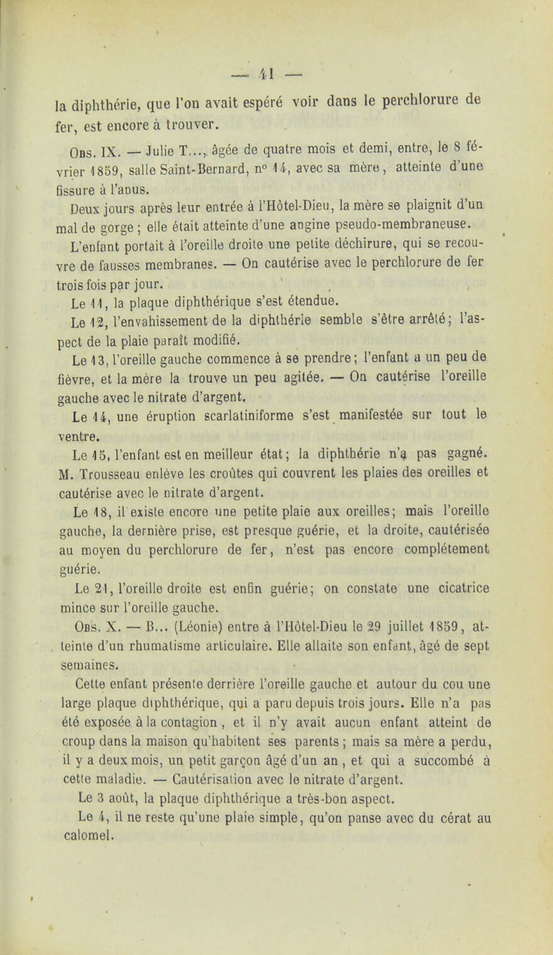 la diphthérie, que l'on avait espéré voir dans le perchlorure de fer, est encore à trouver. Ods. IX. — Julie T...,. âgée de quatre mois et demi, entre, le 8 fé- vrier 4859, salle Saint-Bernard, n° 44, avec sa mère, atteinte d'une Gssure à l'anus. Deux jours après leur entrée à l'Hôtel-Dieu, la mère se plaignit d'un mal de gorge ; elle était atteinte d'une angine pseudo-membraneuse. L'enlant portait à l'oreille droite une petite déchirure, qui se recou- vre de fausses membranes. — On cautérise avec le perchlorure de fer trois fois par jour. Le 11, la plaque diphthérique s'est étendue. Le 12, l'envahissement de la diphthérie semble s'être arrêté; l'as- pect de la plaie paraît modifié. Le 13, l'oreille gauche commence à se prendre; l'enfant a un peu de fièvre, et la mère la trouve un peu agitée. — On cautérise l'oreille gauche avec le nitrate d'argent. Le 4 4, une éruption scarlatiniforme s'est manifestée sur tout le ventre. Le 4 5, l'enfant est en meilleur état; la diphthérie n'a pas gagné. M. Trousseau enlève les croûtes qui couvrent les plaies des oreilles et cautérise avec le nitrate d'argent. Le 18, il existe encore une petite plaie aux oreilles; mais l'oreille gauche, la dernière prise, est presque guérie, et la droite, cautérisée au moyen du perchlorure de fer, n'est pas encore complètement guérie. Le 21, l'oreille droite est en6n guérie; on constate une cicatrice mince sur l'oreille gauche. Obs. X. — B... (Léonie) entre à l'Hôtel-Dieu le 29 juillet 4 859 , at- teinte d'un rhumatisme articulaire. Elle allaite son enfant, âgé de sept semaines. Cette enfant présenle derrière l'oreille gauche et autour du cou une large plaque diphthérique, qui a paru depuis trois jours. Elle n'a pas été exposée à la contagion, et il n'y avait aucun enfant atteint de croup dans la maison qu'habitent ses parents ; mais sa mère a perdu, il y a deux mois, un petit garçon âgé d'un an , et qui a succombé à cette maladie. — Cautérisation avec le nitrate d'argent. Le 3 août, la plaque diphthérique a très-bon aspect. Le 4, il ne reste qu'une plaie simple, qu'on panse avec du cérat au calomel.