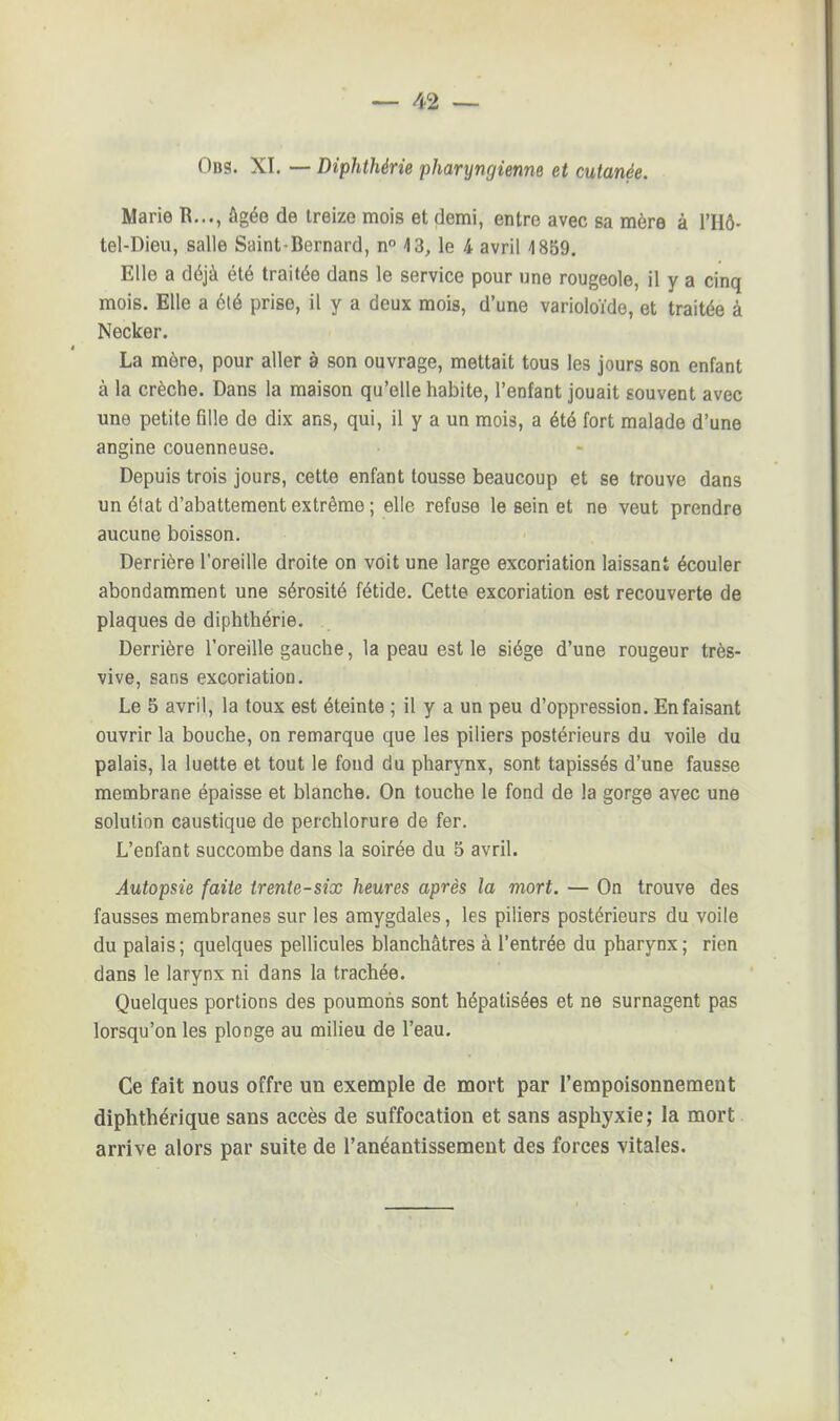 Ods. XI. — Diphthérie pharyngienne et cutanée. Marie R..., âgée de treize mois et demi, entre avec sa mère à l'IIô- tel-Dieu, salle Saint-Bernard, n° 4 3, le 4 avril 1859. Elle a déjà été traitée dans le service pour une rougeole, il y a cinq mois. Elle a été prise, il y a deux mois, d'une varioloïde, et traitée à Necker. La mère, pour aller à son ouvrage, mettait tous les jours son enfant à la crèche. Dans la maison qu'elle habite, l'enfant jouait souvent avec une petite fille de dix ans, qui, il y a un mois, a été fort malade d'une angine couenneuse. Depuis trois jours, cette enfant tousse beaucoup et se trouve dans un élat d'abattement extrême ; elle refuse le sein et ne veut prendre aucune boisson. Derrière l'oreille droite on voit une large excoriation laissant écouler abondamment une sérosité fétide. Cette excoriation est recouverte de plaques de diphthérie. Derrière l'oreille gauche, la peau est le siège d'une rougeur très- vive, sans excoriation. Le 5 avril, la toux est éteinte ; il y a un peu d'oppression. En faisant ouvrir la bouche, on remarque que les piliers postérieurs du voile du palais, la luette et tout le fond du pharynx, sont tapissés d'une fausse membrane épaisse et blanche. On touche le fond de la gorge avec une solution caustique de perchlorure de fer. L'enfant succombe dans la soirée du 5 avril. Autopsie faite trente-six heures après la mort. — On trouve des fausses membranes sur les amygdales, les piliers postérieurs du voile du palais; quelques pellicules blanchâtres à l'entrée du pharynx; rien dans le larynx ni dans la trachée. Quelques portions des poumons sont hépatisées et ne surnagent pas lorsqu'on les plonge au milieu de l'eau. Ce fait nous offre un exemple de mort par l'empoisonnement diphthérique sans accès de suffocation et sans asphyxie ; la mort arrive alors par suite de l'anéantissement des forces vitales.