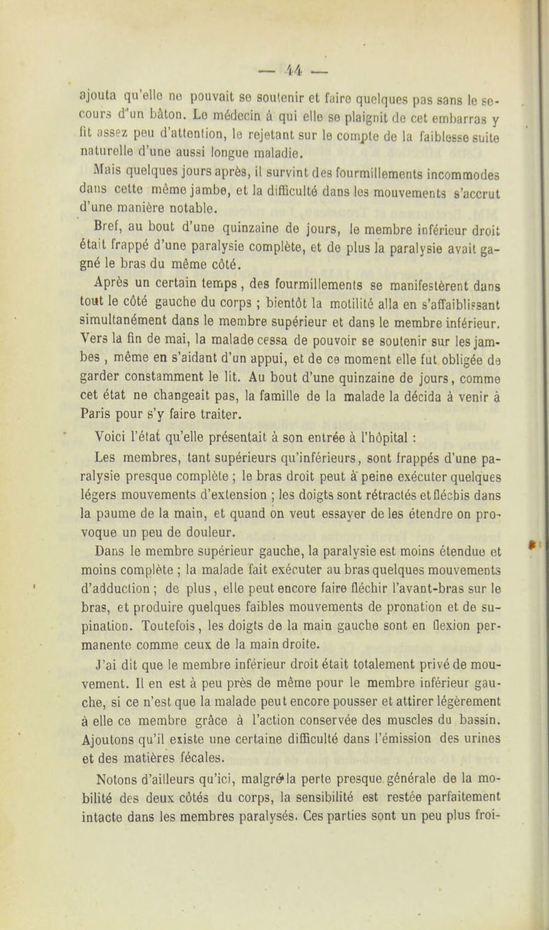 ajouta qu'elle ne pouvait se soutenir et faire quelques pas sans le se- cours d'un bâton. Lo médecin à qui elle se plaignit de cet embarras y fit assez peu d'attention, le rejetant sur le compte de la faiblesse suite naturelle d'une aussi longue maladie. Mais quelques jours après, il survint des fourmillements incommodes dans cette môme jambe, et la difficulté dans les mouvements s'accrut d'une manière notable. Bref, au bout d'une quinzaine de jours, le membre inférieur droit était frappé d'une paralysie complète, et de plus la paralysie avait ga- gné le bras du même côté. Après un certain temps, des fourmillements se manifestèrent dans tout le côté gauche du corps ; bientôt la motilité alla en s'affaibli?sant simultanément dans le membre supérieur et dans le membre inférieur. Vers la fin de mai, la malade cessa de pouvoir se soutenir sur les jam- bes , même en s'aidant d'un appui, et de ce moment elle fut obligée da garder constamment le lit. Au bout d'une quinzaine de jours, comme cet état ne changeait pas, la famille de la malade la décida à venir à Paris pour s'y faire traiter. Voici l'état qu'elle présentait à son entrée à l'hôpital : Les membres, tant supérieurs qu'inférieurs, sont frappés d'une pa- ralysie presque complète ; le bras droit peut à' peine exécuter quelques légers mouvements d'extension ; les doigts sont rétractés et fléchis dans la paume de la main, et quand on veut essayer de les étendre on pro- voque un peu de douleur. Dans le membre supérieur gauche, la paralysie est moins étendue et moins complète ; la malade fait exécuter au bras quelques mouvements d'adduction ; de plus, elle peut encore faire fléchir l'avant-bras sur le bras, et produire quelques faibles mouvements de pronation et de su- pination. Toutefois, les doigts de la main gauche sont en flexion per- manente comme ceux de la main droite. J'ai dit que le membre inférieur droit était totalement privé de mou- vement. Il en est à peu près de même pour le membre inférieur gau- che, si ce n'est que la malade peut encore pousser et attirer légèrement à elle ce membre grâce à l'action conservée des muscles du bassin. Ajoutons qu'il existe une certaine difficulté dans l'émission des urines et des matières fécales. Notons d'ailleurs qu'ici, malgré»la perte presque.générale de la mo- bilité des deux côtés du corps, la sensibilité est restée parfaitement intacte dans les membres paralysés. Ces parties sont un peu plus froi-