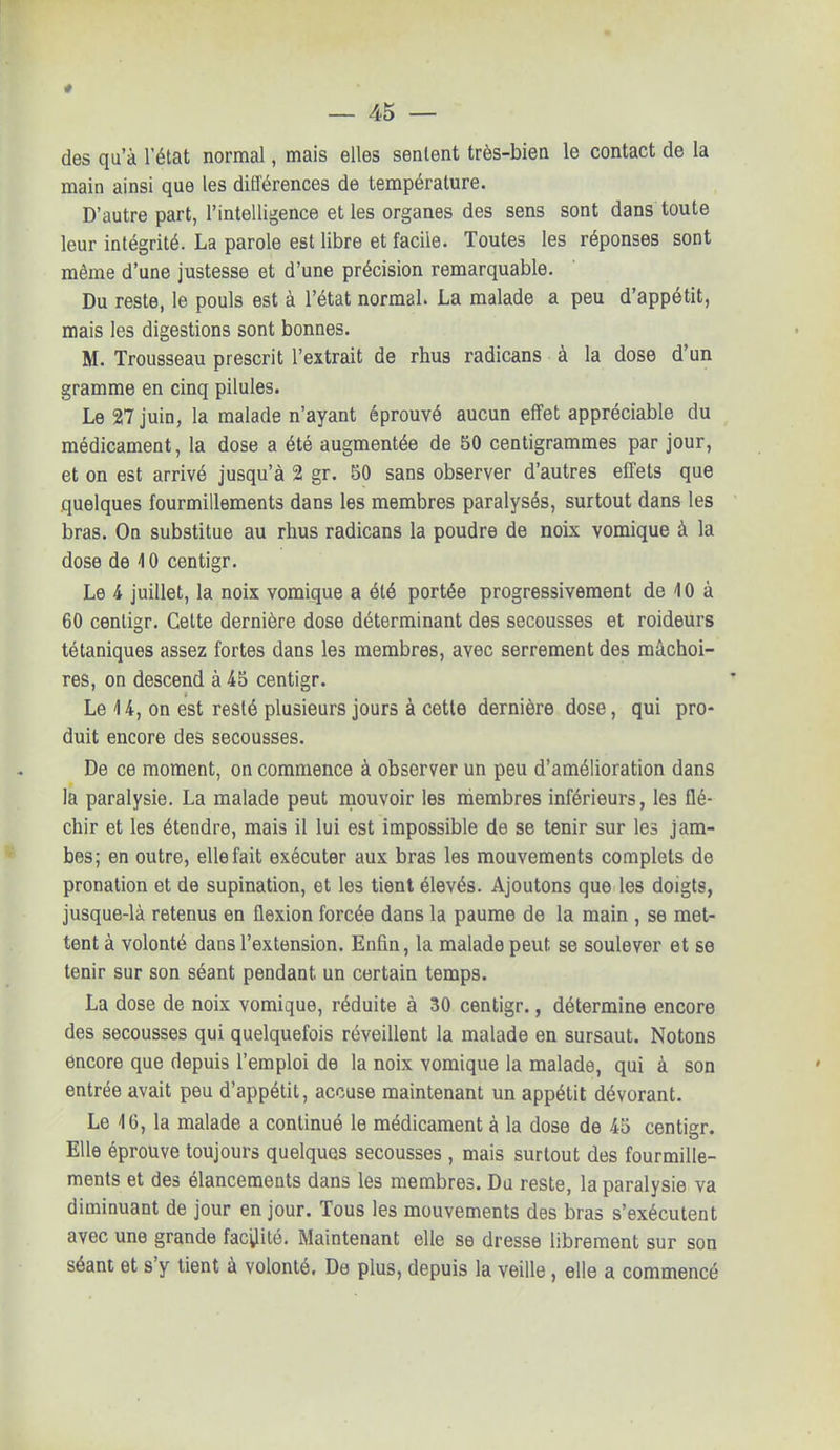 des qu'à l'état normal, mais elles sentent très-bien le contact de la main ainsi que les différences de température. D'autre part, l'intelligence et les organes des sens sont dans toute leur intégrité. La parole est libre et facile. Toutes les réponses sont même d'une justesse et d'une précision remarquable. Du reste, le pouls est à l'état normal. La malade a peu d'appétit, mais les digestions sont bonnes. M. Trousseau prescrit l'extrait de rhus radicans à la dose d'un gramme en cinq pilules. Le 27 juin, la malade n'ayant éprouvé aucun effet appréciable du médicament, la dose a été augmentée de 50 centigrammes par jour, et on est arrivé jusqu'à 2 gr. 50 sans observer d'autres effets que quelques fourmillements dans les membres paralysés, surtout dans les bras. On substitue au rhus radicans la poudre de noix vomique à la dose de 4 0 centigr. Le 4 juillet, la noix vomique a été portée progressivement de 40 à 60 centigr. Cette dernière dose déterminant des secousses et roideurs tétaniques assez fortes dans les membres, avec serrement des mâchoi- res, on descend à 45 centigr. Le \ 4, on est resté plusieurs jours à cette dernière dose, qui pro- duit encore des secousses. De ce moment, on commence à observer un peu d'amélioration dans la paralysie. La malade peut mouvoir les membres inférieurs, les flé- chir et les étendre, mais il lui est impossible de se tenir sur les jam- bes; en outre, elle fait exécuter aux bras les mouvements complets de pronation et de supination, et les tient élevés. Ajoutons que les doigts, jusque-là retenus en flexion forcée dans la paume de la main , se met- tent à volonté dans l'extension. Enfin, la malade peut, se soulever et se tenir sur son séant pendant un certain temps. La dose de noix vomique, réduite à 30 centigr., détermine encore des secousses qui quelquefois réveillent la malade en sursaut. Notons encore que depuis l'emploi de la noix vomique la malade, qui à son entrée avait peu d'appétit, accuse maintenant un appétit dévorant. Le 16, la malade a continué le médicament à la dose de 45 centigr. Elle éprouve toujours quelques secousses , mais surtout des fourmille- ments et des élancements dans les membres. Du reste, la paralysie va diminuant de jour en jour. Tous les mouvements des bras s'exécutent avec une grande facilité. Maintenant elle se dresse librement sur son séant et s'y tient à volonté. De plus, depuis la veille , elle a commencé