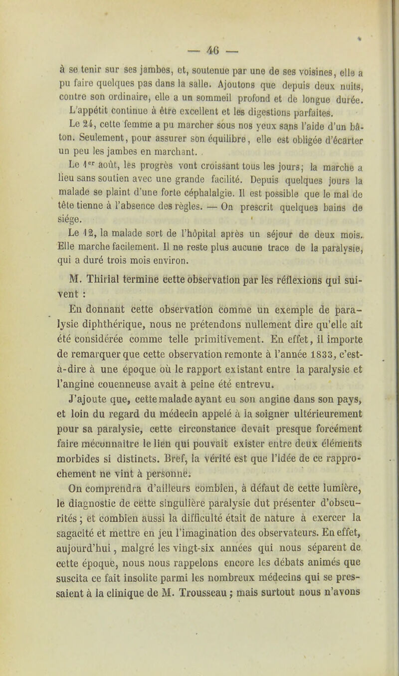 à se tenir sur ses jambes, et, soutenue par une de ses voisines, ell6 a pu faire quelques pas dans la salle. Ajoutons que depuis deux nuits, contre son ordinaire, elle a un sommeil profond et de longue durée. L'appétit continue à être excellent et les digestions parfaites. Le 24, cette femme a pu marcher sous nos yeux sans l'aide d'un bâ- ton. Seulement, pour assurer son équilibre, elle e3t obligée d'écarter un peu les jambes en marchant. Le 1er août, les progrès vont croissant tous les jours; la marche a lieu sans soutien avec une grande facilité. Depuis quelques jours la malade se plaint d'une forte céphalalgie. Il est possible que le mal de tête tienne à l'absence des règles. — On prescrit quelques bains de siège. 1 Le 12, la malade sort de l'hôpital après un séjour de deux mois. Elle marche facilement. Il ne reste plus aucune trace de la paralysie, qui a duré trois mois environ. M. Thirial termine cette observation par les réflexions qui sui- vent : Eu donnant cette observation comme un exemple de para- lysie diphthérique, nous ne prétendons nullement dire qu'elle ait été considérée comme telle primitivement. En effet, il importe de remarquer que cette observation remonte à l'année 1833, c'est- à-dire à une époque où le rapport existant entre la paralysie et l'angine couenneuse avait à peine été entrevu. J'ajoute que, cette malade ayant eu son angine dans son pays, et loin du regard du médecin appelé à ia soigner ultérieurement pour sa paralysie, cette circonstance devait presque forcément faire méconnaître le lien qui pouvait exister entre deux éléments morbides si distincts. Bref, la vérité est que l'idée de ce rappro- chement ne vint à personne. On comprendra d'ailleurs combien, à défaut de cette lumière, le diagnostic de cette singulière paralysie dut présenter d'obscu- rités ; et combien aussi la difficulté était de nature à exercer la sagacité et mettre en jeu l'imagination des observateurs. En effet, aujourd'hui, malgré les vingt-six années qui nous séparent de cette époque, nous nous rappelons encore les débats animés que suscita ce fait insolite parmi les nombreux médecins qui se pres- saient à la clinique de M. Trousseau ; mais surtout nous n'avons