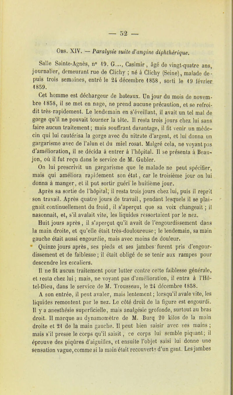 — r>2 — Obs. XIV. — Paralysie suite d'angine diphthérique. Salle Sainte-Agnès, n° 19. G..., Casimir, âgé de vingt-quatre ans, journalier, demeurant rue de Clichy ; né à Clichy (Seine), malade de- puis trois semaines, entré le 24 décembre 1858, sorti le 19 février 1859. Cet homme est déchargeur de bateaux. Un jour du mois de novem- bre 1858, il se met en nage, ne prend aucune précaution, et se refroi- dit très-rapidement. Le lendemain en s'éveillant, il avait un tel mal de gorge qu'il ne pouvait tourner la tête. Il resla trois jours chez lui sans faire aucun traitement; mais souffrant davantage, il fit venir un méde- cin qui lui cautérisa la gorge avec du nitrate d'argent, et lui donna un gargarisme avec de l'alun et du miel rosat. Malgré cela, ne voyant p3s d'amélioration, il se décida à entrer à l'hôpital. Il se présenta à Beau- jon, où il fut reçu dans le service de M. Gubler. On lui prescrivit un gargarisme que le malade ne peut spécifier, mais qui améliora rapidement son état, car le troisième jour on lui donna à manger, et il put sortir guéri le huitième jour. Après sa sortie de l'hôpital, il resta trois jours chez lui, puis il reprit son travail. Après quatre jours de travail, pendant lesquels il se plai- gnait continuellement du froid, il s'aperçut que sa voix changeait ; il nasonnait, et, s'il avalait vite, les liquides ressortaient par le nez. Huit jours après, il s'aperçut qu'il avait de l'engourdissement dans la main droite, et qu'elle était très-douloureuse; le lendemain, sa main gauche était aussi engourdie, mais avec moins de douleur. ■ Quinze jours après, ses pieds et ses jambes furent pris d'engour- dissement et de faiblesse ; il était obligé de se tenir aux rampes pour descendre les escaliers. Il ne fit aucun traitement pour lutter contre celte faiblesse générale, et resla chez lui ; mais, ne voyant pas d'amélioration, il entra à l'Hô- tel-Dieu, dans le service de M. Trousseau, le 24 décembre 1858. A son entrée, il peut avaler, mais lentement ; lorsqu'il avale vite, les liquides remontent par le nez. Le côté droit de la figure est engourdi. Il y a anesthésie superficielle, mais analgésie profonde, surtout au bras droit. II marque au dynamomètre de M. Burq 20 kilos de la main droite et 21 de la main gauche. Il peut bien saisir avec ses mains ; mais s'il presse le corps qu'il saisit, ce corps lui semble piquant; il éprouve des piqûres d'aiguilles, et ensuite l'objet saisi lui donne une sensation vague, comme si la main était recouvert? d'un gant. Les jambes