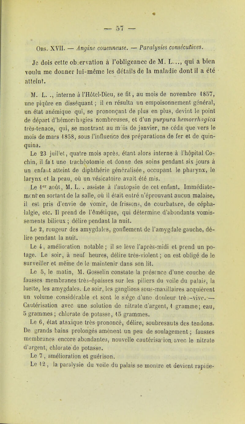 Obs. XVII. — Angine couenneuse. — Paralysies consécutives. Je dois cette ob;ervation à l'obligeance de M. L..., qui a bien voulu me donner lui-même les détails de la maladie dont il a été atteint. M. L. ., interne à l'Hôtel-Dieu, se fit, au mois de novembre 1857, une piqûre en disséquant ; il en résulta un empoisonnement général, un état anémique qui, se prononçant de plus en plus, devint le point de départ d'hémonliJgies nombreuses, et d'un purpura hemorrhogica très-tenace, qui, se montrant au m'.'is de janvier, ne céda que vers le mois de mars 4858, sous l'influence des préparations de fer et de quin- quina. Le 23 juillet, quatre mois après, étant alors interne à l'hôpital Co- chin, il fa t une trachéotomie et donne des soins pendant sis jours à un enfant atteint de diphthérie généralisée, occupant le pharynx, le larynx et la peau, où un vésicatoire avait été mis. Le 1er août, M. L. . assiste à l'autopsie de cet enfant. Immédiate- ment-en sortant de la salle, où il était entré n'éprouvant aucun malaise, il est pris d'envie de vomir, de frisson?, de courbature, de cépha- lalgie, etc. Il prend de l'êmétique, qui détermine d'abondants vomis- sements bilieux ; délire pendant la nuit. Le 2, rougeur des amygdales, gonflement de l'amygdale gauche, dé- lire pendant la nuit. Le 4, amélioration notable; il se lève l'après-midi et prend un po- tage. Le soir, à neuf heures, délire très-violent; on est obligé de le surveiller et même de le maintenir dans son lit. Le 5, le matin, M. Gosselin constate la présence d'une couche de fausses membranes très-épaisses sur les piliers du voile du palais, la luelte, les amygdales. Le soir, les ganglions sous-maxillaires acquièrent un volume considérable et sont le siège d'une douleur trè;-vivc.— Cautérisation avec une solution de nitrate d'argent, 1 gramme; eau, 5 grammes ; chlorate de potasse, 15 grammes. Le 6, état ataxique très prononcé, délire, soubresauts des tendons. De grands bains prolongés amènent un peu de soulagement ; fausses membranes encore abondantes, nouvelle cautérisa'ion. avec le nitrate d'argent, chlorate'de potasse. Le 7 , amélioration et guérison. Le 12 , la paralysie du voile du palais se montre et devient rapide-