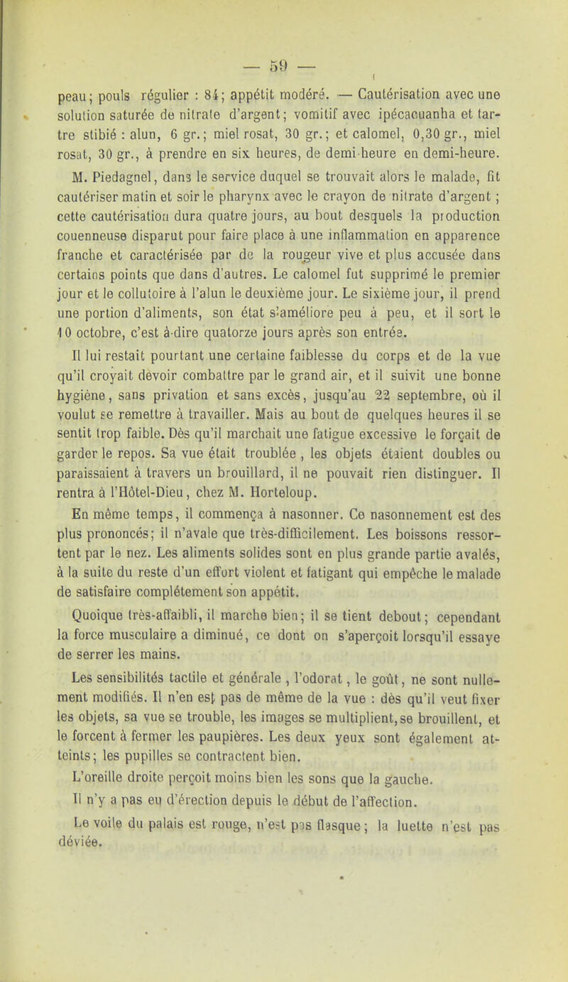 i peau; pouls régulier : 84; appétit modéré. — Cautérisation avec une solution saturée de nitrate d'argent; vomitif avec ipécacuanha et tar- tre stibié : alun, 6 gr. ; miel rosat, 30 gr. ; et calomel, 0,30 gr., miel rosat, 30 gr., à prendre en six heures, de demi-heure en demi-heure. M. Piedagnel, dans le service duquel se trouvait alors le malade, fit cautériser matin et soir le pharynx avec le crayon de nitrate d'argent ; cette cautérisation dura quatre jours, au bout desquels la production couenneuse disparut pour faire place à une inflammation en apparence franche et caractérisée par de la rougeur vive et plus accusée dans certains points que dans d'autres. Le calomel fut supprimé le premier jour et le collutoire à l'alun le deuxième jour. Le sixième jour, il prend une portion d'aliments, son état sîaméliore peu à peu, et il sort le 4 0 octobre, c'est à-dire quatorze jours après son entrée. Il lui restait pourtant une certaine faiblesse du corps et de la vue qu'il croyait devoir combattre par le grand air, et il suivit une bonne hygiène, sans privation et sans excès, jusqu'au 22 septembre, où il voulut se remettre à travailler. Mais au bout do quelques heures il se sentit trop faible. Dès qu'il marchait une fatigue excessive le forçait de garder le repos. Sa vue était troublée , les objets étaient doubles ou paraissaient à travers un brouillard, il ne pouvait rien distinguer. Il rentra à l'Hôtel-Dieu, chez M. Horteloup. En même temps, il commença à nasonner. Ce nasonnement est des plus prononcés; il n'avale que très-difficilement. Les boissons ressor- tent par le nez. Les aliments solides sont en plus grande partie avalés, à la suite du reste d'un effort violent et fatigant qui empêche le malade de satisfaire complètement son appétit. Quoique Irès-affaibli, il marche bien; il se tient debout; cependant la force musculaire a diminué, ce dont on s'aperçoit lorsqu'il essaye de serrer les mains. Les sensibilités tactile et générale , l'odorat, le goût, ne sont nulle- ment modifiés. Il n'en est pas de même de la vue : dès qu'il veut fixer les objets, sa vue se trouble, les images se multiplient, se brouillent, et le forcent à fermer les paupières. Les deux yeux sont également at- teints; les pupilles se contractent bien. L'oreille droite perçoit moins bien les sons que la gauche. Il n'y a pas eu d'érection depuis le début de l'affection. Le voile du palais est rouge, n'est pis flasque ; la luette n'est pas déviée.