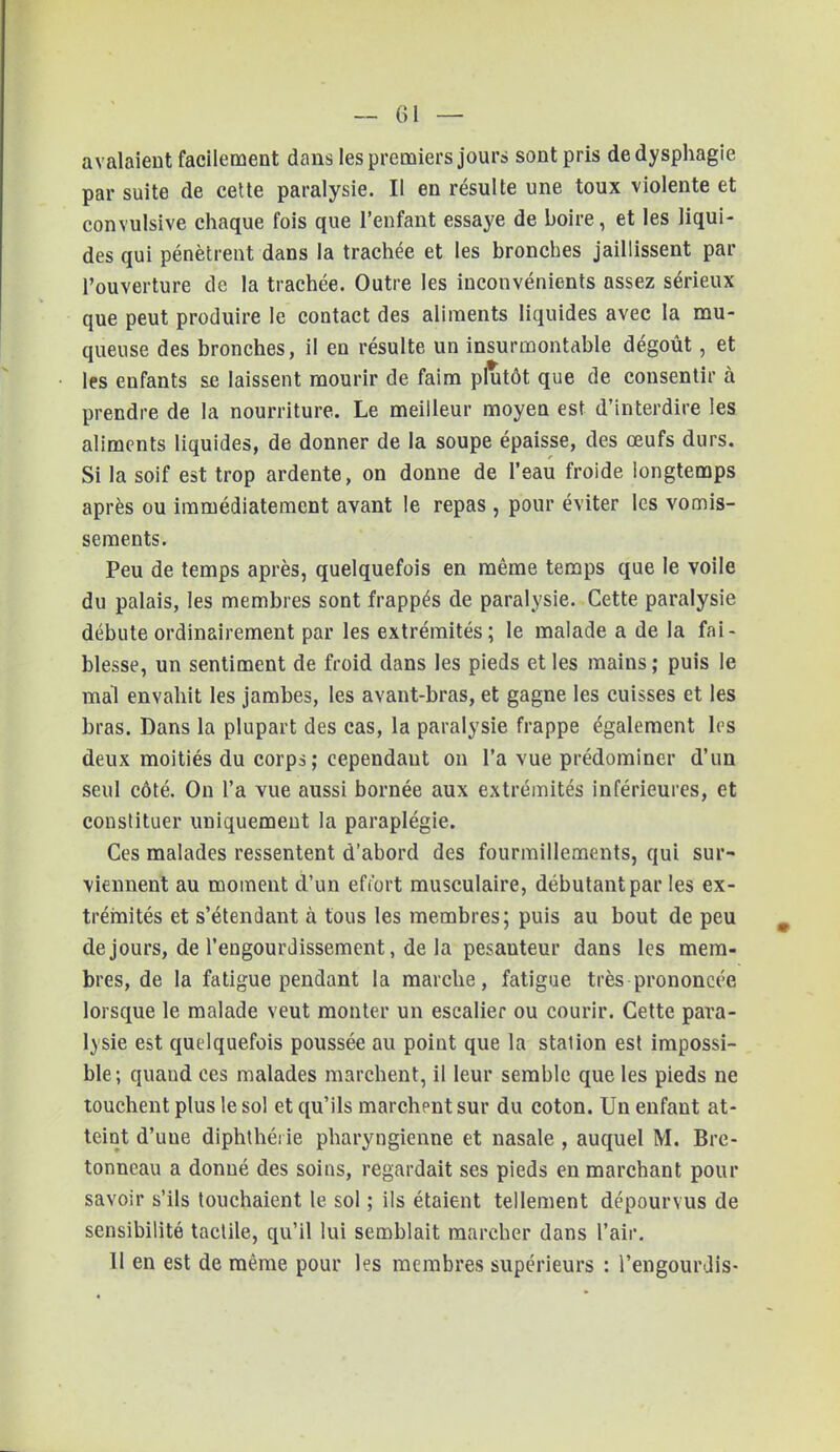 avalaient facilement dans les premiers jours sont pris de dysphagie par suite de cette paralysie. II en résulte une toux violente et convulsive chaque fois que l'enfant essaye de boire, et les liqui- des qui pénètrent dans la trachée et les bronches jaillissent par l'ouverture de la trachée. Outre les inconvénients assez sérieux que peut produire le contact des aliments liquides avec la mu- queuse des bronches, il en résulte un insurmontable dégoût, et les enfants ae laissent mourir de faim plutôt que de consentir à prendre de la nourriture. Le meilleur moyen est d'interdire les aliments liquides, de donner de la soupe épaisse, des œufs durs. Si la soif est trop ardente, on donne de l'eau froide longtemps après ou immédiatement avant le repas , pour éviter les vomis- sements. Peu de temps après, quelquefois en même temps que le voile du palais, les membres sont frappés de paralysie. Cette paralysie débute ordinairement par les extrémités; le malade a de la fai- blesse, un sentiment de froid dans les pieds et les mains ; puis le mal envahit les jambes, les avant-bras, et gagne les cuisses et les bras. Dans la plupart des cas, la paralysie frappe également les deux moitiés du corps; cependaut on l'a vue prédominer d'un seul côté. On l'a vue aussi bornée aux extrémités inférieures, et constituer uniquement la paraplégie. Ces malades ressentent d'abord des fourmillements, qui sur- viennent au moment d'un efî'ort musculaire, débutant par les ex- trémités et s'étendant à tous les membres; puis au bout de peu de jours, de l'engourdissement, de la pesanteur dans les mem- bres, de la fatigue pendant la marche, fatigue très prononcée lorsque le malade veut monter un escalier ou courir. Cette para- lysie est quelquefois poussée au point que la stalion est impossi- ble; quaud ces malades marchent, il leur semble que les pieds ne touchent plus le sol et qu'ils marchent sur du coton. Un enfant at- teint d'uue diphthéi ie pharyngienne et nasale , auquel M. Bre- tonneau a donné des soins, regardait ses pieds en marchant pour savoir s'ils touchaient le sol ; ils étaient tellement dépourvus de sensibilité taclile, qu'il lui semblait marcher dans l'air. Il en est de même pour les membres supérieurs : l'engourdis-