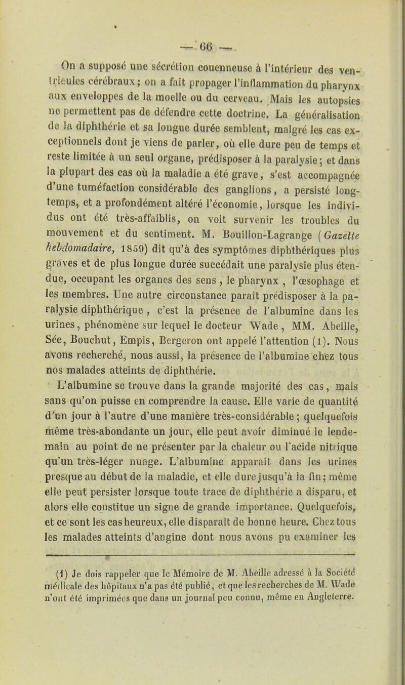 — GG ~ On a supposé une sécrétion couenneuse à l'intérieur des ven- tricules cérébraux ; on a fuit propager l'inflammation du pharynx aux enveloppes de la moelle ou du cerveau. Mais les autopsies no permettent pas de défendre cette doctrine. La généralisation de la diphthérie et sa longue durée semblent, malgré les cas ex- ceptionnels dont je viens de parler, où elle dure peu de temps et reste limitée à un seul organe, prédisposer à la paralysie ; et dans la plupart des cas où la maladie a été grave, s'est accompagnée d'une tuméfaction considérable des ganglions, a persisté long- temps, et a profondément altéré l'économie, lorsque les indivi- dus ont été très-affaiblis, on voit survenir les troubles du mouvement et du sentiment. M. Bouilion-Lagrange (Gazette hebdomadaire, 1859) dit qu'à des symptômes diphthériques plus graves et de plus longue durée succédait une paralysie plus éten- due, occupant les organes des sens, le pharynx , l'œsophage et les membres. Une autre circonstance paraît prédisposer à la pa- ralysie diphthérique, c'est la présence de l'albumine dans les urines, phénomène sur lequel le docteur Wade , MM. Abeille, Sée, Bouchut, Empis, Bergeron ont appelé l'attention (1). Nous avons recherché, nous aussi, la présence de l'albumine chez tous nos malades atteints de diphthérie. L'albumine se trouve dans la grande majorité des cas, mais sans qu'on puisse en comprendre la cause. Elle varie de quantité d'un jour à l'autre d'une manière très-considérable ; quelquefois même très-abondante un jour, elle peut avoir diminué le lende- main au point de ne présenter par la chaleur ou l'acide nitrique qu un très-léger nuage. L'albumine apparaît dans les urines presque au début de la maladie, et elle dure jusqu'à la fin; même elle peut persister lorsque toute trace de diphthérie a disparu, et alors elle constitue un signe de grande importance. Quelquefois, et ce sont les cas heureux, elle disparaît de bonne heure. Chez tous les malades atteints d'angine dont nous avons pu examiner les (i) Je dois rappeler que le Mémoire de M. Abeille adressé à la Société médicale des hôpitaux n'a pas été publié, et que les recherches de M. Wade n'ont été imprimées que dans un journal peu connu, même en Angleterre.