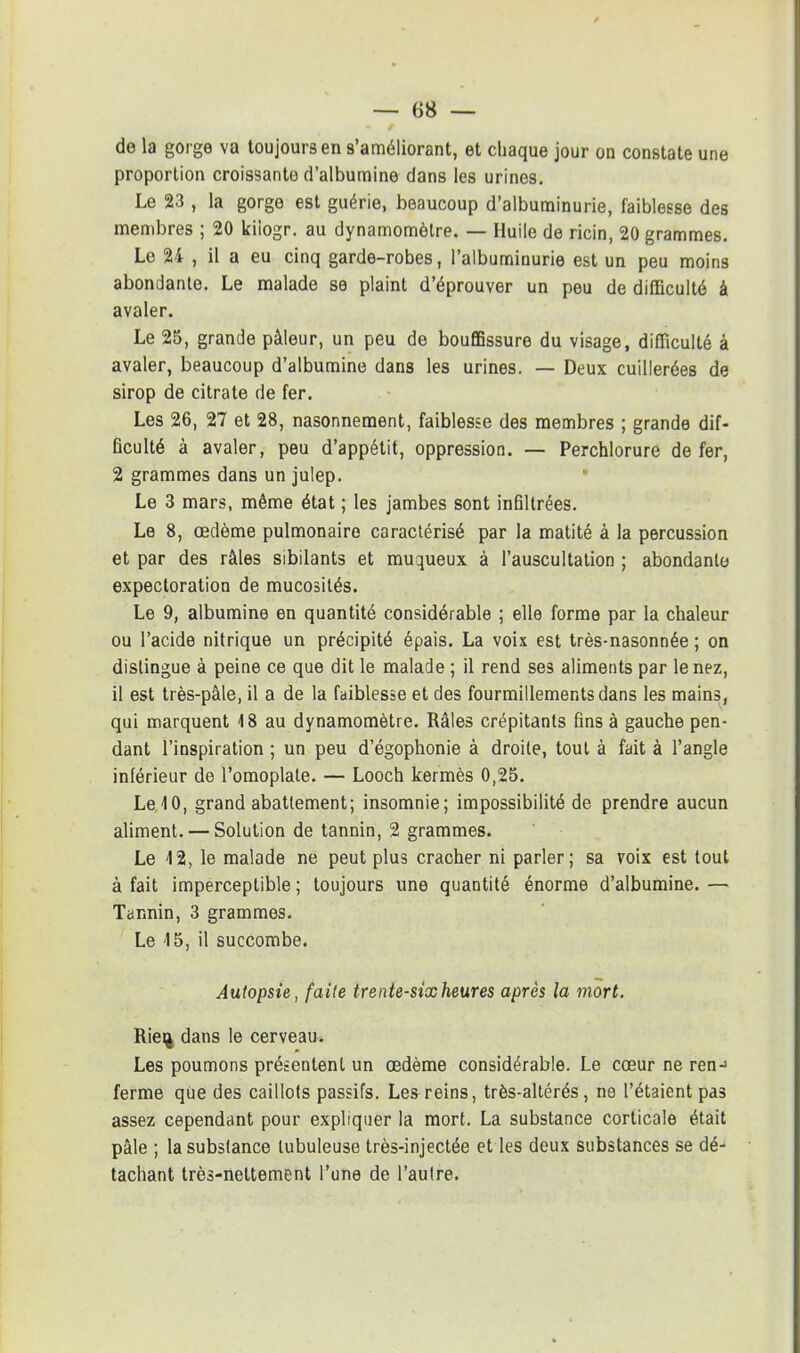 de la gorge va toujours en s'améliorant, et chaque jour on constate une proportion croissante d'albumine dans les urines. Le 23 , la gorge est guérie, beaucoup d'albuminurie, faiblesse des membres ; 20 kiiogr. au dynamomètre. — Huile de ricin, 20 grammes. Le 24 , il a eu cinq garde-robes, l'albuminurie est un peu moins abondante. Le malade se plaint d'éprouver un peu de difficulté à avaler. Le 25, grande pâleur, un peu de bouffissure du visage, difficulté à avaler, beaucoup d'albumine dans les urines. — Deux cuillerées de sirop de citrate de fer. Les 26, 27 et 28, nasonnement, faiblesse des membres ; grande dif- ficulté à avaler, peu d'appétit, oppression. — Perchlorure de fer, 2 grammes dans un julep. Le 3 mars, même état ; les jambes sont infiltrées. Le 8, œdème pulmonaire caractérisé par la matité à la percussion et par des râles sibilants et muqueux à l'auscultation ; abondante expectoration de mucosités. Le 9, albumine en quantité considérable ; elle forme par la chaleur ou l'acide nitrique un précipité épais. La voix est très-nasonnée ; on dislingue à peine ce que dit le malade ; il rend ses aliments par le nez, il est très-pâle, il a de la faiblesse et des fourmillements dans les mains, qui marquent 18 au dynamomètre. Râles crépitants fins à gauche pen- dant l'inspiration ; un peu d'égophonie à droite, tout à fait à l'angle inférieur de l'omoplate. — Looch kermès 0,25. Le. 10, grand abattement; insomnie; impossibilité de prendre aucun aliment. — Solution de tannin, 2 grammes. Le 12, le malade ne peut plus cracher ni parler; sa voix est tout à fait imperceptible ; toujours une quantité énorme d'albumine. — Tannin, 3 grammes. Le 15, il succombe. Autopsie, faite trente-sixheures après la mort. Rie% dans le cerveau. Les poumons présentent un œdème considérable. Le cœur ne ren-> ferme que des caillots passifs. Les reins, très-altérés, ne l'étaient pas assez cependant pour expliquer la mort. La substance corticale était pâle ; la substance lubuleuse très-injectée et les deux substances se dé- tachant très-nettement l'une de l'aulre.